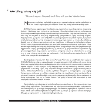 PPPPPahinungód Behind Bahinungód Behind Bahinungód Behind Bahinungód Behind Bahinungód Behind Barsarsarsarsars
Matapos ang mahabang pagbabalik-tanaw sa mga nangyari mula nang ako’y magboluntir sa
QC Jail Project, ang katagang ito ni Mother Teresa ang unang pumasok sa aking isipan.
Dahil kami’y nasa aspektong paralegal pa lamang, mga simpleng bagay lang ang mga ginagawa ng
boluntir. Nagbibigay kami ng form sa mga inmates. Dito nila inilalagay ang mga mahahalagang
impormasyon na kailangan naming malaman tulad ng branch number, kung saan nakabinbin ang kaso
nila, kung ano ang kaso at kung may abugado silang galing sa PAO o kaya’y pribadong abugado.
Pagkatapos nito ay pupunta kami sa QC Hall of Justice upang alamin ang estado ng kaso, kung kailan
ang huli at susunod na hearing, at iba pang kinakailangang impormasyon ng inmates. Sunod dito ay
babalik kami sa kulungan upang alamin muli ang mga hinaing ng bilanggo tungkol sa kanyang kaso.
Maaari kaming mag-counsel sa bahaging ito pero hindi puwedeng magbigay ng legal advice. Kung
kinakailangan naming makausap ang abugado ng inmate upang tanungin kung nakapag-apply na siya
ng probation o kaya’y iparating ang mga hinaing ng inmate, ito ay ginagawa namin. Ganyan kadali ang
proseso ng paralegal. Ang problema nga lamang sa aming mga boluntir ay nakakaubos ito ng aming
oras at kung minsan ay dumarating ang pagkapagod. Hindi ko inaalintana ang pagod at oras dahil
mahal ko at masaya ako sa ginagawa ko.
Bakit nga ba ako nag-boluntir? Bakit tuwing Martes at Miyerkules ay nasa QC Jail ako o kaya’y sa
QC Hall of Justice sa halip na nagpapakasaya o gumagala sa shopping malls tutal ay wala naman akong
klase? Ang pagiging boluntir ko ay nakakapagdulot sa akin ng ligaya na hindi matutumbasan ng panonood
ng sine, pagpunta sa disco o paggala sa mga shopping malls. Ito ang konsepto ng altruismo. Dahil sa
pagmamahal ko sa aking kapwa, may kasiyahan akong nararamdaman kapag tumutulong ako sa
kanila. Wala akong hinihintay na kapalit, pagkilala o kabayaran sa aking ginagawa. Ang tanging
kompensasyon ko lamang ay makitang masaya ang aking mga natutulungan at nararamdaman ko sa
aking sarili na ako ay may silbi at kahit na sa munting paraan ay nakakapagdulot ako ng pagbabago sa
buhay ng ibang tao. Sabi nga ni Charles Walcott, “the quality of a man’s life is measured by how
deeply he has touched the lives of others.”
Sa ating kultura, ang kulungan ay simbolo ng kasamaan, pagdurusa at dito napupunta ang mga
taong halang ang kaluluwa. Ganito kalimitado ang pagtingin natin sa bilangguan kaya kapag nalaman
natin na ang isang tao ay bilanggo o naging bilanggo, nababawasan ang respeto at pagtitiwala natin sa
kanya. Hindi natin nakikita ang katotohanang hindi lahat ng nakapiit ay nagkasala sa batas at ang mga
bilanggo ay nagnanasa rin na magkaroon ng bagong buhay.
AkAkAkAkAko bilang batang city jailo bilang batang city jailo bilang batang city jailo bilang batang city jailo bilang batang city jail
“We can do no great things—only small things with great love.”—Mother Teresa
6
 