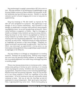 Boluntarismo sa QuezBoluntarismo sa QuezBoluntarismo sa QuezBoluntarismo sa QuezBoluntarismo sa Quezon Cityon Cityon Cityon Cityon City JailJailJailJailJail
Ang pinakamatagal na pagtigil o pamamalagi sa QC Jail ay anim na
taon. Ang mga nahatulan na ng habambuhay na pagkabilanggo at mga
iba pang mabigat na parusa ay nilipat sa Bilibid o iba pang piitan. Sa QC
Jail nakakulong ang mga dinirinig pa ang kaso. Nandito rin ang mga
nahatulan ng anim na buwan hanggang anim na taon at isang araw na
pagkakakulong.
Kung may tinatawag na “life after death” ay mayroon din “life
after jail” pero ipinagkakait ito ng lipunan. May paghuhusga sa mga
bilanggo na sila ay masama habambuhay. Kaya karamihan sa mga
bilanggo ay pabalik-balik sa kulungan dahil paulit-ulit nilang ginagawa
ang paglabag sa batas. Ito ay sanhi ng paghuhusga ng ibang tao. Gawin
nating halimbawa sa pagpasok sa trabaho. Bago ka matanggap sa
trabaho ay kailangan mong makakuha ng kung anu-anong clearance.
Kapag ang isang tao ay may record na ng pagkakapiit ay mahirap na
siyang makakuha ng trabaho dahil sa “prejudice” ng ibang tao na
maaaring ulitin niya ang ginawang pagkakasala. Kaya nga may cycle na
ang buhay ng isang inmate. Mapuputol lamang ito kapag ang lipunan
ay magbabago ng pananaw sa mga taong bilanggo. Mangyayari ito
kapag mamamayani ang katarungan ng pagmamahal. Ayon kay Brian
Wren, ang katarungan ng pagmamahal o loving justice ay ang
katarungang walang paghahatol, lakip sa pagkakaibigan, pagmamalasakit
at pagtanggap sa tao bilang tao.
Ang mga nakalaya na sa bilanggo ay nakapagbayad na sa kanilang
kasalanan. Kailangan nila ng bagong buhay. Mahirap mang mangyari
iyon pero kung ang lipunang kanilang babalikan ay tatanggapin muli
sila na ng walang paghahatol, mas madali nilang matatanggal ang bahid
sa kanilang dangal.
Minsan, may nakausap akong inmate na mas bata pa sa akin. Labing-
walong taong gulang pa lamang siya pero naaaninag na sa kanyang
mukha ang kapaguran sa buhay. Inireklamo daw siya ng kanyang amo
ng pagnanakaw. Ang hatol sa kanya ay anim na buwang pagkabilanggo.
Napansin kong hindi siya gaanong nagsasalita. Kung ano ang tanungin
ko ay siya niyang sasagutin at hindi siya nagbibigay ng iba pang
impormasyon. Sa huli ay tinanong ko kung ano ang puwede naming
maitulong sa kanya. Sabi niya ay wala raw. Ang bigat ng loob ko
pagkatapos ko siyang makapanayam. Bakit nga ba ganun ang buhay?
Halos magkasing-edad lang naman kami. Pareho kaming galing ng
7
 