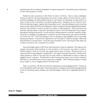 PPPPPahinungód Behind Bahinungód Behind Bahinungód Behind Bahinungód Behind Bahinungód Behind Barsarsarsarsars
probinsiya pero ako ay malayang nakakagalaw at magawa ang gusto ko. Samantalang siya ay nakakulong
at halos wala ng pag-asa sa buhay.
Naalala ko tuloy ang teyorya ni John Rawls na Justice as Fairness. Ayon sa kanya, mabibigyan
lamang ng katwiran ang mga di-kapantayan (ng yaman, estado, gahom at kita) kung sila ay pare-
parehong nagbibigay ng pinakamalaking biyaya sa mga kawawa at kaalinsabay ng mga posisyon na
bukas sa lahat naman sa kondisyon ng makatarungang pantay. Nangyayari ba ito sa lipunan natin?
Hindi at malabong mangyari. Laganap ang di-kapantayan sa atin. Ang mga nabibigyan ng mas maraming
biyaya ay mga maykaya dahil sila ang nakapag-aral, mabait, masipag at iba pang magagandang katangian.
Kung may mga posisyon na bukas, ang mga ito ay pabor sa mga mayayaman. Kaya kung minsan ang
kahirapan ang nag-uudyok sa mga tao na gumawa ng masama. Pero hindi dapat ganun ang mangyari.
Ipinanganak tayong pantay-pantay. Sa mata ng Diyos, walang mayaman o mahirap, maganda o pangit.
Lahat tayo ay nabibigyan ng pagkakataon na gumawa ng sarili nating buhay; kaya nga may konsepto
ng “human free will.” Pero kung hahayaan natin na ang lipunan ang magdidikta sa atin, wala talaga
tayong patutunguhan. Sa lipunan kasi nagkakaroon ng “convergence” ang lahat ng bagay. Wala itong
ibang direksiyon na pinupuntahan. Kung wala nang masasabing “sarili” ang isang tao tapos ilagay siya
sa lipunan ng tulad sa atin, mawawala siya sa landas.
Ang mga bilanggo ngayon sa QC Jail ay mga taong ayon sa batas ay nagkasala. Pero bago pa man
nangyari ang ginawa nilang kasalanan ay may konsepto na sila kung ano ang mabuti o masama.
Marahil ang iba sa kanila ay mas pinili ang maging masama kaysa sa mabuti. Marahil ang iba rin ay
napasama dahil sa mga pangyayari o pagkakataon. Ano ngayon ang papel ng boluntir? Nandito kami
upang ipamalas sa kanila na may mga mga tao pang natitira na nagmamahal sa kanila sa kabila ng
pagiging “basura” sa lipunan. Tutulong kami sa alam naming paraan, gaano man ito kaliit o kababaw,
dahil kami ay naniniwalang may oras pa upang sila ay magbago. Hindi malayong mangyari na kapag
sila ay malaya na, sila ay magiging boluntir din tulad namin.
Tapos na ang SLO sa PA 161 pero hindi dito nagtatapos ang aking pagiging boluntir. Itutuloy ko
pa rin ang adhikain ng QC Jail Project. Maaaring isang taon mula ngayon ay puwede kong ipagmayabang
na ako ay nakatulong upang mapalaya ang sampung bilanggo at lahat sila ay nagbabagong-buhay na.
Sana…
Emily B. MaglaEmily B. MaglaEmily B. MaglaEmily B. MaglaEmily B. Maglayyyyyaaaaa
8
 