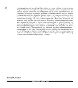 PPPPPahinungód Behind Bahinungód Behind Bahinungód Behind Bahinungód Behind Bahinungód Behind Barsarsarsarsars
makakapagpahinga mula sa magulong takbo ng buhay sa mundo. At kung nakilala na niya ang
Panginoon doon, ako nama’y pilit pang naghahanap sa Kanya dito sa labas. Sa mga kuwento niya,
wala raw mayaman at mahirap sa loob, pantay-pantay lang ang lahat at mayroon daw silang mga
organisadong pamunuan na nagsisiguro ng katahimikan at katiwasayan sa loob ng kulungan… bagaman
hindi perpekto, mukha bang ideyalistiko? Sila itong itinuturing na delingkuwente ng lipunan subalit
lumalabas na mas mukhang disiplinado pa sila kaysa sa atin na nasa laya na binansagang matitino dahil
hindi naman nakakulong (o baka naman kasi hindi lang nahuhuli). Minsan naiisip ko na marahil labis
ang kontrol niya sa sarili kaysa sa akin dahil mas maliit ang mundong kanyang ginagalawan samantalang
ako’y napakalaki at kinakaharap ng mas maraming mga oportunidad na kailangang pagpilian, mga
taong kailangang pakisamahan at mga kaguluhan o kademonyohan na kailangang iwasan. Subalit
maaari akong mamili kung gusto kong harapin ang mundo o hindi, subalit siya, parang wala. Nakita
ko sa kanyang mga mata ang determinasyon para magpatuloy at ipaglaban ang kanyang kalayaan…
isang kasayangan ito kung maisip niyang tumalikod sa kanyang sitwasyon. Sabi nila, natutuwa raw sila
sa amin dahil parang mangha kami sa kanilang buhay sa kulungan. Kami rin nama’y natutuwa sa
kanila dahil ganundin sila sa buhay namin sa laya. Minsan hinahamon pa rin ako ng bilin ni Aiza, mag-
“palit-ulo” daw kami kahit na isang araw lang … sulit kaya?
10
DDDDDannieannieannieannieannievi Vvi Vvi Vvi Vvi V. Castillon. Castillon. Castillon. Castillon. Castillon
 