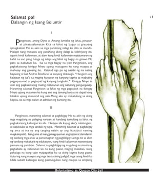 Boluntarismo sa QuezBoluntarismo sa QuezBoluntarismo sa QuezBoluntarismo sa QuezBoluntarismo sa Quezon Cityon Cityon Cityon Cityon City JailJailJailJailJail
IIIII
Panginoon, aming Diyos at Amang lumikha ng lahat, pinupuri
at pinasasalamatan Kita sa lahat ng bagay at grasyang
ipinagkaloob Mo sa akin sa mga panahong inilagi ko dito sa mundo.
Malapit nang matapos ang panahong aking ilalagi sa kolehiyong ito,
ngunit hindi kailanman, at alam kong hindi kailanman matatawaran ng
kahit na ano pang halaga ng salapi ang lahat ng bagay na ginawa Mo
para sa ikabubuti ko. Isa sa mga bagay na iyon Panginoon, ang
pagkakataong ibinigay Ninyo upang maisagawa ko nang maayos at
mahusay ang gawaing ito. Katulad nga po ng nasabi ng isa nating
bayaning si Gat Andres Bonifacio sa kanyang dekalogo, “Hangarin ang
kalayaan ng isa’t isa maging huwaran ng kanyang kapwa sa mabuting
pagpapasunod at pagtupad ng kanyang tungkulin.” Ibinigay Ninyo sa
akin ang pagkakataong muling matutunan ang naturang pangungusap.
Maraming salamat Panginoon sa lahat ng mga pagsubok na ibinigay
Ninyo upang malaman ko kung ano ang tamang landas na dapat kong
tahakin upang masunod ang nais Mong ako ay makatulong sa aking
kapwa, isa sa mga naisin at adhikain ng kursong ito.
IIIIIIIIII
Panginoon, maraming salamat sa pagbibigay Mo sa akin ng aking
mga magulang na palaging nariyan at handang tumulong sa lahat ng
pagkakataong kailangan ko sila. Nariyan sila kapag ako’y nalulungkot,
at nakikisalo sa mga sandali ng saya. Maraming salamat sa pagbibigay
ng ama at ina na ang tanging naisin ay ang ikakabuti naming
magkakapatid. Isang ama at inang pinagyayaman ang isipan at damdamin
ng kanilang mga anak sa pamamagitan ng pagbibigay sa mga ito sa abot
ng kanilang makakaya ng edukasyon, isang hindi kailanman mawawalang
pamana ng panahon. Salamat sa pagbibigay ng magulang na simula ng
pagkabata ay natutunan ko na kung paano maging makatao, isang
pahalaga na kung saan maipapakita ko sa aking kapwa kung paano
ituturing nang maayos ang mga tao sa aking paligid, mga taong hindi ko
kilala subalit kailangan kong pakitunguhan nang maayos sa simpleng
Salamat po!Salamat po!Salamat po!Salamat po!Salamat po!
Dalangin ng Isang Boluntir
11
 