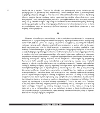 PPPPPahinungód Behind Bahinungód Behind Bahinungód Behind Bahinungód Behind Bahinungód Behind Barsarsarsarsars
dahilan na sila ay tao rin. Tinuruan din nila ako kung papaano ang tamang pamamaraan ng
pakikipagkapwa-tao, pakikitungo nang maayos sa mga kakilala at kaibigan. Lahat ng ito ay nagamit ko
sa paglilingkod sa mga bilanggo na hindi ko naman kilala at lalong hindi kaano-ano na dapat kong
tulungan sapagkat sila ang mga taong higit na nangangailangan ng aking tulong, sila ang mga taong
kung pagpipilii’y hindi naman gugustuhing mabulid sa ganoong kinasadlakan, mga taong kung ituturing
bilang tao ay aakto rin bilang isa. Mga taong sa katotohanan ay hindi naman kailangan ng mahabang
panahong pagsubaybay kundi ng simpleng pagpapakita lamang ng malasakit at pamamaraan at sila na
ang magkukusang gawin ang anumang trabahong ipapagawa sa kanila, kung minsan nga ay mas
magaling pa sa tagapagturo.
IIIIIIIIIIIIIII
Maraming salamat Panginoon sa pagbibigay sa akin ng pagkakataong makapag-aral sa pamantasang
ito lalong-lalo na sa pagkakataong makasama sa hanay ng mga mga mag-aaral na dumaan sa mapagpalang
kamay ni Dr. Ledivina Carino. Sa kanya ay natutunan ko kung paanong ang isang unibersidad na
nagbibigay ng isang quality education nang hindi lamang nakapokus sa apat na sulok ng silid-aralan
kundi maging nang nasa labas din. Hindi lamang ito sa pamamagitan ng simpleng mga field at expo-
sure trips kundi sa pamamagitan ng paghuhubog ng kamaharlikaan ng pag-iisip at pagkatao na nababatay
sa paghuhubog ng isang etika ng pamantasan na hindi lamang nakatuon sa kalayaang pang-akademiko
at kagalingan dito kundi maging sa pagpapahalaga sa karangalan, katarungang panlipunan at kapantayan,
pagmamahal sa bayan, pananagutan sa taong-bayan, paglilingkod-bayan, pamahalaang demokratiko at
kalayaang institusyunal. Upang maipakita nila ito nang husto, kinakailangan ang programang
Pahinungod. Kahit sasandali akong naging bahagi ng programang ito, masasabi ko na ring kahit
papaano ay nakamit ng unibersidad sa akin ang mga adhikaing nabanggit. Maaaring maliit na bahagi
lamang ng populasyon ang mga grupo ng mga taong natulungan namin, ngunit kahit ganito, nakita ko
namang bahagi sila ng bayan, at dapat magtamo ng pakinabang mula dito. Ako ay isang iskolar ng
bayan, nararapat lamang siguro, Panginoon, na suklian ko ng paglilingkod ang mga taong sumusuporta
sa aking edukasyon. Natutunan ko rin mula sa aking guro, kung paanong nagkakaiba ang etika ng
puso ni Gilligan at ang etika ng isip ni Kohlberg. Kung minsan din naman kasi naiisip ko kung paanong
ang pamamaraan dapat tingnan ang kaso ng isang taong hindi sumusunod sa batas at patakaran na
kung tutuusin ay dapat na tumutugon sa kagalingan at pagtatanggol ng karapatan ng kalahatan. Paano
ngayon ang pagtataguyod ng etikal na buhay ng mga bilanggo? Paano na ang isang Mario Zinampan
at ang isang Raymund Narag? Ibig bang sabihin ay wala na silang etika ng katarungan? Ano man ang
isipin, nananaig pa rin sa akin ang sinabi ng aking guro noong ako ay nasa hayskul pa lamang at ang
isiping sila ay tao at mahalaga bilang tao at ang paghuhusga sa kanila ay dapat damahin ng ayon sa
paraang makapagbibigay ng mas maraming saya at kaunting sakit sa mas maraming bilang ng mga tao.
Basbasan mo ang mga mga guro, Panginoon.
12
 