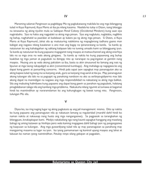 Boluntarismo sa QuezBoluntarismo sa QuezBoluntarismo sa QuezBoluntarismo sa QuezBoluntarismo sa Quezon Cityon Cityon Cityon Cityon City JailJailJailJailJail
IVIVIVIVIV
Maraming salamat Panginoon sa pagbibigay Mo ng pagkakataong makilala ko ang mga bilanggong
tulad ni Kuya Raymund, Kuya Mario at iba pa nilang kasama. Naalala ko tuloy si Dizon, isang bilanggo
na isinasama ng aking tiyuhin mula sa Sablayan Penal Colony (Occidental Mindoro) kung saan siya
nagtrabaho. Siya na halos ang nagpalaki sa aking mga pinsan. Siya ang nagluluto, naglalaba, naglilinis
ng bahay, naghahatid sa paaralan at kadalasan ay kalaro pa ng aking mga pinsan. Si Dizon, si Kuya
Mario at Kuya Raymund…lahat sila ay maituturing nabiktima ng mapagbirong tadhana gaano man
kabigat ang nagawa nilang kasalanan o ano man ang bagay na ipinararatang sa kanila. Sa kanila ay
natutunan ko ang kahalagahan ng salitang kalayaan lalo na tuwing umaalis kami sa bilangguang iyun.
Sa kanila ay natutunan ko kung papaano magagamit nang maayos at maitsa-channel ang aking enerhiya
lalo na sa mga oras na wala akong ginigawa. Sa kanila ay nakita ko kung papaanong ang buhay
kaakibat ng mga yaman at pagsubok na ibinigay nito ay nararapat na pag-ingatan at gamitin nang
maayos. Nuong una ay wala akong pakialam sa iba, basta sa akin sinusunod ko lamang ang nais ng
lipunan at mga taong nakapaligid sa akin (conventional kumbaga). Ang mahalaga ay nagagawa ko ang
dapat kong gawin at pansariling concerns. Hindi pala sapat iyon sapagkat may pananagutan ako sa
aking kapwa tulad ng isang ina sa kanyang anak, guro sa kanyang mag-aaral at iba pa. May pananagutan
akong tulungan sila lalo na sa pagsapit ng panahong nandoon na ako sa serbisyo-gobyerno mas lalo
akong dapat na manindigan na isagawa ang mga responsibilidad na nakaatang sa aking mga balikat.
Sila ang mabuting halimbawa kung papaano ang dapat kong gawin sa panahon ng pagsubok, halatang
pinaglalabanan talaga nila ang kanilang mga problema. Nakukuha nilang ngumiti at tumawa at bagamat
hindi ko maintindihan ay nararamdaman ko ang kahungkagan ng bawat tunog nito. Panginoon,
tulungan Mo sila.
VVVVV
Diyos ko, isa ring naging lugar ng aking pagkatuto ay ang jail management mismo. Dito ay nakita
ko kung papaano ang pananagutan nila ay nakatuon lamang sa regularidad (marahil dahil hindi ko
naman nakita at nakausap nang husto ang mga nangangasiwa). Sa pagpasok sa tarangkahan ng
bilangguan, kinakapkapan kami. Medyo nakakailang nga nang kaunti sapagkat hanggang ang maselang
bahagi ng aming katawan ay hinihipo pero wala kaming magagawa dahil bahagi iyon ng pangangasiwa
ng kaayusan sa kulungan. Ang mga guwardiyang tulad nila ay may pananagutan sa panahong may
mangyaring masama sa lugar na iyon. Isa iyong pamamaraan ng kontrol upang maayos ang lahat at
lubusan ko naman iyong naiintindihan. Patuloy ninyo silang gabayan at pagpalain.
13
 
