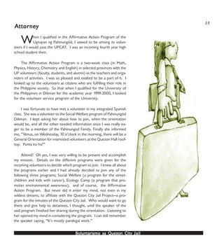 Boluntarismo sa QuezBoluntarismo sa QuezBoluntarismo sa QuezBoluntarismo sa QuezBoluntarismo sa Quezon Cityon Cityon Cityon Cityon City JailJailJailJailJail
When I qualified in the Affirmative Action Program of the
Ugnayan ng Pahinungód, I vowed to be among its volun-
teers if I would pass the UPCAT. I was an incoming fourth year high
school student then.
The Affirmative Action Program is a two-week class (in Math,
Physics, History, Chemistry and English) in selected provinces with the
UP volunteers (faculty, students, and alumni) as the teachers and orga-
nizers of activities. I was so pleased and exalted to be a part of it. I
looked up to the volunteers as citizens who are fulfilling their role in
the Philippine society. So that when I qualified for the University of
the Philippines in Diliman for the academic year 1999-2000, I looked
for the volunteer service program of the University.
I was fortunate to have met a volunteer in my integrated Spanish
class. She was a volunteer to the Social Welfare program of Pahinungód
Diliman. I kept asking her about how to join, when the orientation
would be, and all the other needed information since I was really ea-
ger to be a member of the Pahinungod Family. Finally she informed
me, “Venus, on Wednesday, 10 o’clock in the morning, there will be a
General Orientation for interested volunteers at the Quezon Hall roof-
top. Punta ka ha?”
Attend? Oh yes, I was very willing to be present and accomplish
my mission. Details on the different programs were given for the
incoming volunteers to decide which program to join. I knew all about
the programs earlier and I had already decided to join any of the
following three programs; Social Welfare (a program for the street-
children and kids with cancer), Ecology Camp (a program that pro-
motes environmental awareness), and of course, the Affirmative
Action Program. But never did it enter my mind, not even in my
wildest dreams, to affiliate with the Quezon City Jail Project—a pro-
gram for the inmates of the Quezon City Jail. Who would want to go
there and give help to detainees, I thought, until the speaker of the
said program finished her sharing during the orientation. Listening to
her opened my mind in considering the program. I can still remember
the speaker saying, “It’s mostly paralegal work.”
AAAAAttornettornettornettornettorneyyyyy
15
 