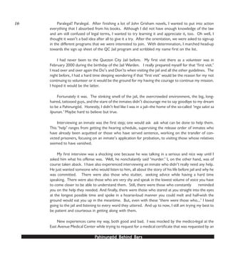 PPPPPahinungód Behind Bahinungód Behind Bahinungód Behind Bahinungód Behind Bahinungód Behind Barsarsarsarsars
16 Paralegal? Paralegal. After finishing a lot of John Grisham novels, I wanted to put into action
everything that I absorbed from his books. Although I did not have enough knowledge of the law
and am still confused of legal terms, I wanted to try learning it and appreciate it, too. Oh well, I
thought it wasn’t a bad idea after all to give it a try. After the orientation, we were asked to sign-up
in the different programs that we were interested to join. With determination, I marched head-up
towards the sign up sheet of the QC Jail program and scribbled my name first on the list.
I had never been to the Quezon City Jail before. My first visit there as a volunteer was in
February 2000 during the birthday of the Jail Warden. I really prepared myself for that ‘first visit.’
I read over and over again the Do’s and Don’ts when visiting the jail and all the other guidelines. The
night before, I had a hard time sleeping wondering if that ‘first visit’ would be the reason for my not
continuing to volunteer or it would be the ground for my having the courage to continue my mission.
I hoped it would be the latter.
Fortunately it was. The stinking smell of the jail, the overcrowded environment, the big, long-
haired, tattooed guys, and the stare of the inmates didn’t discourage me to say goodbye to my dream
to be a Pahinungód. Honestly, I didn’t feel like I was in a jail—the home of the so-called ‘mga salot sa
lipunan.’ Maybe hard to believe but true.
Interviewing an inmate was the first step; one would ask ask what can be done to help them.
This ‘help’ ranges from getting the hearing schedule, supervising the release order of inmates who
have already been acquitted or those who have served sentence, working on the transfer of con-
victed prisoners, focusing on an inmate’s application for probation, to visiting those whose relatives
seemed to have vanished.
My first interview was a shocking one because he was talking in a serious and nice way until I
asked him what his offense was. Well, he nonchalantly said ‘murder.’ I, on the other hand, was of
course taken aback. I have also experienced interviewing an inmate who didn’t really need any help.
He just wanted someone who would listen to him, all about the story of his life before jail and why he
was committed. There were also those who stutter, seeking advice while having a hard time
speaking. There were also those who are very shy and speak in the lowest volume of voice you have
to come closer to be able to understand them. Still, there were those who constantly reminded
you on the help they needed. And finally, there were those who stared at you straight into the eyes
at the longest possible time and spoke in a hoarse-loud manner you could melt and half-wish the
ground would eat you up in the meantime. But, even with these ‘there were those who…’ I loved
going to the jail and listening to every word they uttered. And up to now, I still am trying my best to
be patient and courteous in getting along with them.
New experiences came my way, both good and bad. I was mocked by the medico-legal at the
East Avenue Medical Center while trying to request for a medical certificate that was requested by an
 