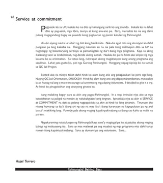 PPPPPahinungód Behind Bahinungód Behind Bahinungód Behind Bahinungód Behind Bahinungód Behind Barsarsarsarsars
Pagpasok ko sa UP, inakala ko na dito ay kailangang sarili ko ang mundo. Inakala ko na lahat
dito ay pag-aaral, mga libro, teorya at kung anu-ano pa. Pero, na-realize ko na ang dami
palang magagandang bagay na puwede kong pagtuunan ng pansin katulad ng Pahinungód.
Una ko siyang nakita sa t-shirt ng dati kong blockmate. Nakuha agad nito ang atensiyon ko dahil
pangalan pa lang kakaiba na. Hanggang nalaman ko na isa pala itong institusyon dito sa UP na
nagbibigay ng boluntaryong serbisyo sa pamamagitan ng iba’t ibang mga programa. Kaya sa aking
ikalawang taon sa Unibersidad, nag-decide akong sumali. Naalala ko pa na hindi ako sinipot ng mga
kasama ko sa orientation. Sa totoo lang, nahirapan akong magdesisyon kung anong programa ang
sasalihan. Lahat yata gusto ko, pati nga Gurong Pahinungód. Hanggang napag-isip-isip ko na sumali
sa QC Jail Project.
Excited ako na medyo takot dahil hindi ko alam kung ano ang pinapasukan ko pero sige lang.
Nuong QC Jail Orientation, SHUCKS!!! Hindi ko alam kung ano ang dapat maramdaman, matatakot
ba at huwag na lang o ma-e-encourage sa kuwento ng mga dating volunteers. I decided to give it a try.
At hindi ko pinagsisisihan ang desisyong ginawa ko.
Isang malaking bagay para sa akin ang pagpa-Pahinungód. In a way, iminulat niya ako sa mga
katotohanan sa paligid na minsan ay nakakaligtaan kong tingnan. Ipinakilala niya sa akin si SERVICE
at COMMITMENT na dati pa palang nagpapakilala sa akin at hindi ko lang pinansin. Tinuruan ako
nitong humarap sa iba’t ibang uri ng tao na may iba’t ibang karanasan na kapupulutan pa ng aral
basta’t makikinig lang. Puwede pala akong maging kapaki-pakinabang sa ibang tao kahit sa maliit na
paraan.
Napakaraming natutulungan ng Pahinungód kaya sana’y magtagal pa ito at patuloy akong maging
bahagi ng institusyong ito. Sana ay mas malawak pa ang maabot ng mga programa nito dahil tunay
naman itong kapaki-pakinabang. Sana ay dumami pa ang volunteers. Sana…
SerSerSerSerService at commitmentvice at commitmentvice at commitmentvice at commitmentvice at commitment
HazHazHazHazHazel Tel Tel Tel Tel Torrorrorrorrorrerererererooooo
18
 