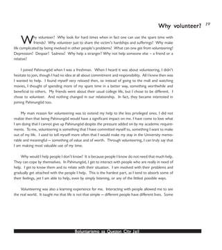 Boluntarismo sa QuezBoluntarismo sa QuezBoluntarismo sa QuezBoluntarismo sa QuezBoluntarismo sa Quezon Cityon Cityon Cityon Cityon City JailJailJailJailJail
Why volunteer? Why look for hard times when in fact one can use the spare time with
friends? Why volunteer just to share the victim’s hardships and sufferings? Why make
life complicated by being involved in other people’s problems? What can one get from volunteering?
Depression? Despair? Sadness? Why help a stranger? Why not help someone else – a friend or a
relative?
I joined Pahinungód when I was a freshman. When I heard it was about volunteering, I didn’t
hesitate to join, though I had no idea at all about commitment and responsibility. All I knew then was
I wanted to help. I found myself very relaxed then, so instead of going to the mall and watching
movies, I thought of spending more of my spare time in a better way, something worthwhile and
beneficial to others. My friends went about their usual college life, but I chose to be different. I
chose to volunteer. And nothing changed in our relationship. In fact, they became interested in
joining Pahinungód too.
My main reason for volunteering was to extend my help to the less privileged ones. I did not
realize then that being Pahinungód would have a significant impact on me. I have come to love what
I am doing that I cannot give up Pahinungód despite the pressure added on by my academic require-
ments. To me, volunteering is something that I have committed myself to, something I want to make
out of my life. I used to tell myself more often that I would make my stay in the University memo-
rable and meaningful — something of value and of worth. Through volunteering, I can truly say that
I am making most valuable use of my time.
Why would I help people I don’t know? It is because people I know do not need that much help.
They can cope by themselves. In Pahinungód, I get to interact with people who are really in need of
help. I get to know them and to relate with their situation. I am involved with their problems and
gradually get attached with the people I help. This is the hardest part, as I tend to absorb some of
their feelings, yet I am able to help, even by simply listening, or any of the littlest possible ways.
Volunteering was also a learning experience for me. Interacting with people allowed me to see
the real world. It taught me that life is not that simple — different people have different lives. Some
WhWhWhWhWhy vy vy vy vy volunteer?olunteer?olunteer?olunteer?olunteer? 19
 