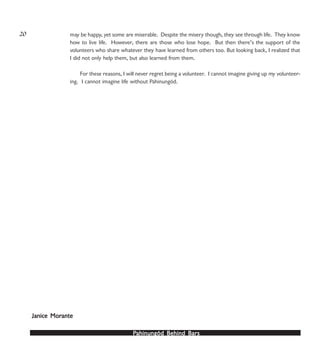 PPPPPahinungód Behind Bahinungód Behind Bahinungód Behind Bahinungód Behind Bahinungód Behind Barsarsarsarsars
may be happy, yet some are miserable. Despite the misery though, they see through life. They know
how to live life. However, there are those who lose hope. But then there’s the support of the
volunteers who share whatever they have learned from others too. But looking back, I realized that
I did not only help them, but also learned from them.
For these reasons, I will never regret being a volunteer. I cannot imagine giving up my volunteer-
ing. I cannot imagine life without Pahinungód.
Janice MorJanice MorJanice MorJanice MorJanice Moranteanteanteanteante
20
 