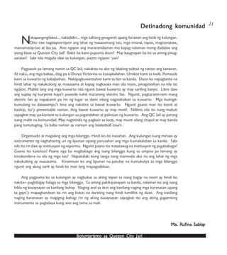 Boluntarismo sa QuezBoluntarismo sa QuezBoluntarismo sa QuezBoluntarismo sa QuezBoluntarismo sa Quezon Cityon Cityon Cityon Cityon City JailJailJailJailJail
Nakapangingilabot… nakadidiri… mga salitang ginagamit upang ilarawan ang loob ng kulungan.
Dito raw nagtitipon-tipon ang lahat ng masasamang tao, mga imoral, rapist, magnanakaw,
mamamatay-tao at iba pa. Ano ngayon ang mararamdaman mo kapag nalaman mong dadalaw ang
iyong klase sa Quezon City Jail? Bakit ba kami pupunta doon? May kaugnayan ba ito sa aming pinag-
aaralan? Sabi nila magulo daw sa kulungan, paano ngayon ‘yan?
Pagpasok pa lamang namin sa QC Jail, nakakita na ako ng lalaking tadtad ng tattoo ang katawan.
At naku, ang mga babae, daig pa si Donya Victorina sa kasupladahan. Umikot kami sa loob. Pumasok
kami sa kuwarto ng kababaihan. Nakipagkuwentuhan kami sa ilan sa kanila. Doon ko napagtanto na
hindi lahat ng nakakulong ay masasama at kapag nagkasala man sila noon, pinagsisisihan na nila ito
ngayon. Maliliit lang ang mga kuwarto nila ngunit bawat kuwarto ay may sariling banyo. Libre daw
ang suplay ng kuryente kaya’t puwede kahit maraming electric fan. Ngunit, pagkarami-rami mang
electric fan ay napakainit pa rin ng lugar sa dami nilang nagsisiksikan sa kuwarto. Mga humigit-
kumulang na dalawampu’t lima ang nakatira sa bawat kuwarto. Ngunit gaano man ito kainit at
kasikip, ito’y presentable naman. Ang bawat kuwarto ay may motif. Nililinis nila ito nang mabuti
sapagkat may pa-kontest sa kulungan sa pagandahan at palinisan ng kuwarto. Ang QC Jail ay parang
isang maliit na komunidad. May nagtitinda ng pagkain sa loob, may munti silang chapel at may banda
pang tumutugtog. Sa baba naman ay naroon ang basketball court.
Organisado at magalang ang mga bilanggo. Hindi ko ito inasahan. Ang kulungan kung minsan ay
instrumento ng naghaharing uri ng lipunan upang parusahan ang mga kumakalaban sa kanila. Sabi
nila ito rin daw ay institusyon ng reporma. Ngunit paano ito matatawag na institusyon ng pagababago?
Gaano ito katotoo? Paano nga ba magbabago ang isang bilanggo kung sa umpisa pa lamang ay
kinokondena na sila ng mga tao? Napakalaki kong tanga nang maniwala ako na ang lahat ng mga
nakakulong ay masasama. Kinaiinisan ko ang lipunan na patuloy na kumukutya sa mga bilanggo
ngunit ang aking sarili ay hindi ko man lang mapagsabihan.
Ang pagpunta ko sa kulungan ay nagbukas sa aking isipan sa isang bagay na noon ay hindi ko
nakita— pagbibigay halaga sa mga bilanggo. Sa aming pakikipanayam sa kanila, nalaman ko ang isang
hibla ng kasaysayan sa kanilang buhay. Naging aral sa akin ang kanilang naging mga karanasan upang
sa gayo’y mapaghandaan ko rin ang bukas na darating nang hindi lumilihis ng daan. Ang kanilang
naging karanasan ay magiging bahagi rin ng aking kasaysayan sapagkat ito ang aking gagamiting
instrumento sa pagtatasa kung ano ang tama sa mali.
Detinadong kDetinadong kDetinadong kDetinadong kDetinadong komunidadomunidadomunidadomunidadomunidad
Ma. RMa. RMa. RMa. RMa. Rufufufufufina Sablaina Sablaina Sablaina Sablaina Sablayyyyy
21
 
