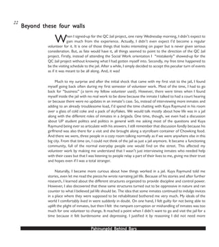 PPPPPahinungód Behind Bahinungód Behind Bahinungód Behind Bahinungód Behind Bahinungód Behind Barsarsarsarsars
When I signed-up for the QC Jail project, one rainy Wednesday morning, I didn’t expect to
gain much from the experience. Actually, I didn’t even expect I’d become a regular
volunteer for it. It is one of those things that looks interesting on paper but is never given serious
consideration. But, as fate would have it, all things seemed to point to the direction of the QC Jail
project. Firstly, instead of attending the Social Work orientation I “mistakenly” showed-up for the
QC Jail project without knowing what I had gotten myself into. Secondly, my free time happened to
be the visiting schedule to the jail. After a while, I simply decided to accept this peculiar turn of events
as if it was meant to be all along. And, it was!
Much to my surprise and after the initial shock that came with my first visit to the jail, I found
myself going back often during my first semester of volunteer work. Most of the time, I had to go
back for “business” (a term my fellow volunteer used). However, there were times when I found
myself inside the jail with no real work to be done because the inmate I talked to had a court hearing
or because there were no updates in an inmate’s case. So, instead of interviewing more inmates and
adding to an already troublesome load, I’d spend the time chatting with Kuya Raymund in his room
over a glass of cold coke and a pack of skyflakes. We would talk mostly about how life was in a jail
along with the different roles of inmates in a brigada. One time, though, we even had a discussion
about UP student politics and politics in general with me asking most of the questions and Kuya
Raymund being ever so articulate with his answers. I still remember that discussion fondly because his
girlfriend was also there for a visit and she brought along a styrofoam container of Chowking food.
And there we were, three people in a cozy room talking normally as if we were anywhere else in this
big city. From that time on, I could not think of the jail as just a jail anymore. It became a functioning
community, full of the normal everyday people one would find on the street. This affected my
volunteer work by making me understand that I wasn’t just interviewing inmates who needed help
with their cases but that I was listening to people relay a part of their lives to me, giving me their trust
and hopes even if I was a total stranger.
Naturally, I became more curious about how things worked in a jail. Kuya Raymund told me
stories, even let me read the pieces he wrote narrating jail life. Because of his stories and after further
research, I learned about the different structures organized to provide discipline and control power.
However, I also discovered that these same structures turned out to be oppressive in nature and ran
counter to what I believed jail life should be. The idea that some inmates continued to indulge invices
in a place where they were supposed to be rehabilitated bothered me very much. My ideals of the
world I comfortably lived in were suddenly in doubt. On one hand, I felt guilty for not being able to
uplift the plight of inmates, but then I felt the rampant corruption or mishandling of inmates was too
much for one volunteer to change. It reached a point when I didn’t want to go and visit the jail for a
time because it felt burdensome and depressing. I justified it by reasoning I did not need more
BeBeBeBeBeyyyyyond these fond these fond these fond these fond these four wour wour wour wour wallsallsallsallsalls
22
 