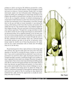 Boluntarismo sa QuezBoluntarismo sa QuezBoluntarismo sa QuezBoluntarismo sa QuezBoluntarismo sa Quezon Cityon Cityon Cityon Cityon City JailJailJailJailJail
problems to add to my long list. My selfishness persisted for a while,
even if I went to visit the jail for business. I kept my thoughts to myself
and went on acting as a normal volunteer. Except that I no longer
interviewed anyone nor was I enthusiastic about following up cases.
I guess this feeling, this unwillingness to accept things and look at the
brighter side would’ve continued had it not been for one of the tasks
I had to do as a long-time volunteer. It involved accompanying the
newest batch of SLO volunteers on their first visit to the jail and I had
not been too enthusiastic to do it. Nevertheless, I met them, brought
them to the jail, and held an on-site orientation. It was during this
activity, while looking at their faces full of anxiety and wonder, did I
realize that was me a few semesters back. I was suddenly inspired by
their display of energy. They even went back to the jail to do follow-up
work without supervision. Through their courage and desire to help,
I was able to muster my own courage and energy to try and transform
my perceived burden into an apparent blessing. It has not been easy
for me to continue doing volunteer work especially since my academic
and even extra-curricular loads have increased through the years in
UP. But, in-between the little volunteer work I do, I still find myself
occasionally wanting to go back to the jail for no particular reason
except maybe for another one of those long discussions. Or maybe
even for just a short conversation with an inmate who will willingly
share his or her life story.
My personal quest for what is right and how to make things right
still continues. But I get less easily upset now every time I face large
obstacles or feel that I’m carrying too heavy a burden on my shoul-
ders. I have come to understand that my ideals don’t have to be com-
promised in my search for what is right. Knowing this world can’t be
changed overnight is actually a comforting thought if you consider the
sheer magnitude of what needs to be changed. Moreover, through this
unique project, I have come to meet many interesting and selfless people
who, like me, seek the same goals and foster the same ideals. Many of
them have become my good friends and teachers. It is from them I
gain wisdom and strength to face these constant challenges to my op-
timism as a Filipino human being and to my desire for change as a
student. I will forever be grateful to Pahinungod for opening my heart
and mind to the realities of life; for teaching me ideas beyond the
traditional four walls; and for the opportunity to actually do some-
thing with what I’ve learned. Zak YZak YZak YZak YZak Yusonusonusonusonuson
23
 