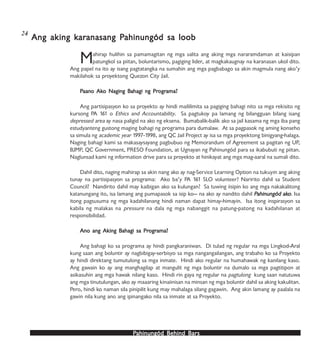 PPPPPahinungód Behind Bahinungód Behind Bahinungód Behind Bahinungód Behind Bahinungód Behind Barsarsarsarsars
Mahirap hulihin sa pamamagitan ng mga salita ang aking mga nararamdaman at kaisipan
patungkol sa piitan, boluntarismo, pagiging lider, at magkakaugnay na karanasan ukol dito.
Ang papel na ito ay isang pagtatangka na sumahin ang mga pagbabago sa akin magmula nang ako’y
makilahok sa proyektong Quezon City Jail.
PPPPPaano Akaano Akaano Akaano Akaano Ako Naging Bo Naging Bo Naging Bo Naging Bo Naging Bahagi ng Prahagi ng Prahagi ng Prahagi ng Prahagi ng Progrogrogrogrograma?ama?ama?ama?ama?
Ang partisipasyon ko sa proyekto ay hindi maililimita sa pagiging bahagi nito sa mga rekisito ng
kursong PA 161 o Ethics and Accountability. Sa pagtukoy pa lamang ng bilangguan bilang isang
depressed area ay nasa paligid na ako ng eksena. Bumabalik-balik ako sa jail kasama ng mga iba pang
estudyanteng gustong maging bahagi ng programa para dumalaw. At sa pagpasok ng aming konseho
sa simula ng academic year 1997-1998, ang QC Jail Project ay isa sa mga proyektong binigyang-halaga.
Naging bahagi kami sa makasaysayang pagbubuo ng Memorandum of Agreement sa pagitan ng UP,
BJMP, QC Government, PRESO Foundation, at Ugnayan ng Pahinungód para sa ikabubuti ng piitan.
Naglunsad kami ng information drive para sa proyekto at hinikayat ang mga mag-aaral na sumali dito.
Dahil dito, naging mahirap sa akin nang ako ay nag-Service Learning Option na tukuyin ang aking
tunay na partisipasyon sa programa: Ako ba’y PA 161 SLO volunteer? Naririto dahil sa Student
Council? Nandirito dahil may kaibigan ako sa kulungan? Sa tuwing iisipin ko ang mga nakakalitong
katanungang ito, isa lamang ang pumapasok sa isip ko— na ako ay nandito dahil PPPPPahinungód akahinungód akahinungód akahinungód akahinungód akooooo. Isa
itong pagsusuma ng mga kadahilanang hindi naman dapat himay-himayin. Isa itong inspirasyon sa
kabila ng malakas na pressure na dala ng mga nabanggit na patung-patong na kadahilanan at
responsibilidad.
Ano ang Aking BAno ang Aking BAno ang Aking BAno ang Aking BAno ang Aking Bahagi sa Prahagi sa Prahagi sa Prahagi sa Prahagi sa Progrogrogrogrograma?ama?ama?ama?ama?
Ang bahagi ko sa programa ay hindi pangkaraniwan. Di tulad ng regular na mga Lingkod-Aral
kung saan ang boluntir ay nagbibigay-serbisyo sa mga nangangailangan, ang trabaho ko sa Proyekto
ay hindi direktang tumutulong sa mga inmate. Hindi ako regular na humahawak ng kanilang kaso.
Ang gawain ko ay ang manghagilap at mangulit ng mga boluntir na dumalo sa mga pagtitipon at
asikasuhin ang mga hawak nilang kaso. Hindi rin gaya ng regular na pagtulong kung saan natutuwa
ang mga tinutulungan, ako ay maaaring kinaiinisan na minsan ng mga boluntir dahil sa aking kakulitan.
Pero, hindi ko naman sila pinipilit kung may mahalaga silang gagawin. Ang akin lamang ay paalala na
gawin nila kung ano ang ipinangako nila sa inmate at sa Proyekto.
Ang aking kAng aking kAng aking kAng aking kAng aking karararararanasang Panasang Panasang Panasang Panasang Pahinungód sa loobahinungód sa loobahinungód sa loobahinungód sa loobahinungód sa loob
24
 