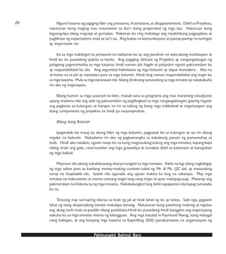 PPPPPahinungód Behind Bahinungód Behind Bahinungód Behind Bahinungód Behind Bahinungód Behind Barsarsarsarsars
Ngunit kasama ng pagiging lider ang pressures, frustrations, at disappointments. Dahil sa Proyekto,
natutunan kong maging mas maunawain sa iba’t ibang prayoridad ng mga tao. Naturuan kong
bigyang-laya silang mag-isip at gumalaw. Nalaman ko ring mahalaga ang reyalistikong pagpaplano at
paglilinaw ng expectations mula sa isa’t isa. Ang bukas na komunikasyon at pantay-pantay na turingan
ay importante rin.
Isa sa mga mabibigat na pressures na nadaanan ko ay ang panahon na wala akong motibasyon at
hindi ko ito puwedeng ipakita sa kanila. Ang pagiging delicate ng Proyekto ay nangangailangan ng
palagiang pagmomotiba sa mga kasama; hindi naman sila fragile at pukpukin ngunit pakiramdam ko
ay responsibilidad ko sila. Ang seguridad halimbawa ng mga boluntir ay dapat ikonsidera. Ako na
at-home na sa jail ay natatakot para sa mga boluntir. Hindi lang naman responsibilidad ang tingin ko
sa mga kasama. Mula sa mga karanasan nila bilang direktang tumutulong sa mga inmates ay nakakakuha
rin ako ng inspirasyon.
Bilang hamon sa mga susunod na lider, maisali sana sa programa ang mas maraming estudyante
upang madama nila ang alab ng pakiramdam ng paglilingkod sa mga nangangailangan; gawing regular
ang pagbisita sa kulungan; at harapin na rin sa tulong ng ibang mga indibidwal at organisasyon ang
ibang components ng proyekto na hindi pa nauumpisahan.
Bilang Isang Boluntir
Ipagmalaki ko mang isa akong lider ng mga boluntir, pagpasok ko sa kulungan ay isa rin akong
regular na boluntir. Nakadama rin ako ng pagkamangha sa kakaibang paraan ng pamumuhay sa
loob. Hindi ako natakot, ngunit naisip ko na kung magtutulong-tulong ang mga inmates, kayang-kaya
nilang sirain ang gate, i-out-number ang mga guwardiya at tumakas dahil sa kalumaan at karupukan
ng mga bakod.
Mayroon din akong nakakatuwang istorya tungkol sa mga inmates. Kahit na lagi silang nagbibigay
ng mga sobre para sa kanilang money-making contests tulad ng Mr. & Ms. QC Jail, ay masasabing
tunay na hospitable sila. Iaalok nila sigurado ang upuan makita ka lang na nakatayo. May mga
inmates na makuwento at meron namang tingin lang nang tingin at ayaw makipag-usap. Masarap ang
pakiramdam na kilala ka na ng mga inmates. Nakakalungkot lang dahil napapansin nila kapag tumataba
ka na.
Totoong may sari-saring istorya sa loob ng jail at hindi lahat ng ito ay totoo. Sabi nga, gagawin
lahat ng isang desperadong inmate makalaya lamang. Natutunan kong parehong makinig at ingatan
ang aking sarili mula sa posible nilang panloloko.Hindi ko puwedeng hindi banggitin ang inspirasyong
nakuha ko sa mga inmates mismo ng bilangguan. Ang mga katulad ni Raymund Narag, isang matagal
nang kaibigan, at ang kanyang mga kasama sa Kapit-Bisig 2000 (pinakamataas na organisasyon ng
26
 