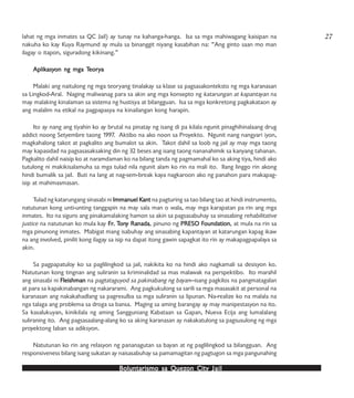 Boluntarismo sa QuezBoluntarismo sa QuezBoluntarismo sa QuezBoluntarismo sa QuezBoluntarismo sa Quezon Cityon Cityon Cityon Cityon City JailJailJailJailJail
lahat ng mga inmates sa QC Jail) ay tunay na kahanga-hanga. Isa sa mga mahiwagang kaisipan na
nakuha ko kay Kuya Raymund ay mula sa binanggit niyang kasabihan na: “Ang ginto saan mo man
ilagay o itapon, siguradong kikinang.”
AplikAplikAplikAplikAplikasyasyasyasyasyon ng mga Ton ng mga Ton ng mga Ton ng mga Ton ng mga Teoreoreoreoreoryyyyyaaaaa
Malaki ang naitulong ng mga teoryang tinalakay sa klase sa pagsasakonteksto ng mga karanasan
sa Lingkod-Aral. Naging maliwanag para sa akin ang mga konsepto ng katarungan at kapantayan na
may malaking kinalaman sa sistema ng hustisya at bilangguan. Isa sa mga konkretong pagkakataon ay
ang malalim na etikal na pagpapasya na kinailangan kong harapin.
Ito ay nang ang tiyahin ko ay brutal na pinatay ng isang di pa kilala ngunit pinaghihinalaang drug
addict noong Setyembre taong 1997. Aktibo na ako noon sa Proyekto. Ngunit nang nangyari iyon,
magkahalong takot at pagkalito ang bumalot sa akin. Takot dahil sa loob ng jail ay may mga taong
may kapasidad na pagsasasaksaking din ng 32 beses ang isang taong nananahimik sa kanyang tahanan.
Pagkalito dahil naisip ko at naramdaman ko na bilang tanda ng pagmamahal ko sa aking tiya, hindi ako
tutulong ni makikisalamuha sa mga tulad nila ngunit alam ko rin na mali ito. Ilang linggo rin akong
hindi bumalik sa jail. Buti na lang at nag-sem-break kaya nagkaroon ako ng panahon para makapag-
isip at mahimasmasan.
Tulad ng katarungang sinasabi ni Immanuel KImmanuel KImmanuel KImmanuel KImmanuel Kantantantantant na pagturing sa tao bilang tao at hindi instrumento,
natutunan kong unti-unting tanggapin na may sala man o wala, may mga karapatan pa rin ang mga
inmates. Ito na siguro ang pinakamalaking hamon sa akin sa pagsasabuhay sa sinasabing rehabilitative
justice na natutunan ko mula kay FrFrFrFrFr. T. T. T. T. Tononononony Ranaday Ranaday Ranaday Ranaday Ranada, pinuno ng PRESO FPRESO FPRESO FPRESO FPRESO Foundationoundationoundationoundationoundation, at mula na rin sa
mga pinunong inmates. Mabigat mang isabuhay ang sinasabing kapantayan at katarungan kapag ikaw
na ang involved, pinilit kong ilagay sa isip na dapat itong gawin sapagkat ito rin ay makapagpapalaya sa
akin.
Sa pagpapatuloy ko sa paglilingkod sa jail, nakikita ko na hindi ako nagkamali sa desisyon ko.
Natutunan kong tingnan ang suliranin sa kriminalidad sa mas malawak na perspektibo. Ito marahil
ang sinasabi ni FleishmanFleishmanFleishmanFleishmanFleishman na pagtataguyod sa pakinabang ng bayan—isang pagkilos na pangmatagalan
at para sa kapakinabangan ng nakararami. Ang pagkukulong sa sarili sa mga masasakit at personal na
karanasan ang nakakahadlang sa pagresulba sa mga suliranin sa lipunan. Na-realize ko na malala na
nga talaga ang problema sa droga sa bansa. Maging sa aming barangay ay may manipestasyon na ito.
Sa kasalukuyan, kinikilala ng aming Sangguniang Kabataan sa Gapan, Nueva Ecija ang lumalalang
suliraning ito. Ang pagsasaalang-alang ko sa aking karanasan ay nakakatulong sa pagsusulong ng mga
proyektong laban sa adiksyon.
Natutunan ko rin ang relasyon ng pananagutan sa bayan at ng paglilingkod sa bilangguan. Ang
responsiveness bilang isang sukatan ay naisasabuhay sa pamamagitan ng pagtugon sa mga pangunahing
27
 