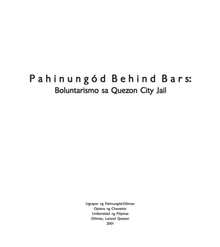 Boluntarismo sa QuezBoluntarismo sa QuezBoluntarismo sa QuezBoluntarismo sa QuezBoluntarismo sa Quezon Cityon Cityon Cityon Cityon City JailJailJailJailJail
P a h i n u n g ó d B e h i n d B a r s:P a h i n u n g ó d B e h i n d B a r s:P a h i n u n g ó d B e h i n d B a r s:P a h i n u n g ó d B e h i n d B a r s:P a h i n u n g ó d B e h i n d B a r s:
Boluntarismo sa QuezBoluntarismo sa QuezBoluntarismo sa QuezBoluntarismo sa QuezBoluntarismo sa Quezon City Jailon City Jailon City Jailon City Jailon City Jail
UgnaUgnaUgnaUgnaUgnayyyyyan ng Pan ng Pan ng Pan ng Pan ng Pahinungód-Dilimanahinungód-Dilimanahinungód-Dilimanahinungód-Dilimanahinungód-Diliman
Opisina ng ChanselorOpisina ng ChanselorOpisina ng ChanselorOpisina ng ChanselorOpisina ng Chanselor
Unibersidad ng PilipinasUnibersidad ng PilipinasUnibersidad ng PilipinasUnibersidad ng PilipinasUnibersidad ng Pilipinas
Diliman, LDiliman, LDiliman, LDiliman, LDiliman, Lunsod Quezunsod Quezunsod Quezunsod Quezunsod Quezononononon
22222000000000011111
 