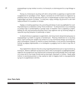 PPPPPahinungód Behind Bahinungód Behind Bahinungód Behind Bahinungód Behind Bahinungód Behind Barsarsarsarsars
pangangailangan ng mga natukoy na sector, at sa kasong ito, sa sistemang penal at sa mga bilanggo sa
piitan.
Nuong una, tinatanong ko ang aking sarili ukol sa aking motibo sa pagtulong na nagsimula dahil
sa pagkakaroon ko ng kaibigan sa loob. Ngayon, naunawaan ko na hindi masama na magkaroon ng
pribadong interes sa loob ng kabuuang interes para sa kapakinabangan ng bayan kung hindi naman
magkatunggali ang layunin ng dalawa. Sa aking kaso, naging mahalaga ang personal na salik dahil
naging pundasyon ito ng ugnayan at tulungan.
Dagdag sa sinasabing pagtulong sa iba, pansariling pakinabang rin pala ang paglilingkod ko sa jail.
Ang kaalamang ito ay nakabawas sa aking “heroic tendencies.” Sa aking karanasan, ito ay matatawag
na punyagi tungo sa pinakamagaling at punyagi tungo sa kasayahan mula sa pagtulong sa kapwa.
Kabilang din dito ang karaniwang pansariling interes nang nagkaroon ako ng maraming kaibigan at
napaunlad ang aking kakayahan sa pakikitungo sa kapwa.
Sa aking hinaharap na pagtatapos at pagtatrabaho, alam kong marami akong haharaping pasya na
nangangailangan ng malalim na pag-iisip at konsiderasyon. Maaaring makalimutan ko na ang ibang
teorya, ngunit panatag ako sapagkat ang sandata ko ay ang oryentasyong ibinigay ng kursong ito—
ukol sa pananagutan sa lipunan na inherent sa bawat mamamayan, sa mas pormal na pananagutang
hinihingi ng pagiging lingkod-publiko, at sa kahalagahan ng pagiging moral at etikal sa mga kilos at
desisyon.
Ang Lingkod-Aral sa Quezon City Jail ay isang magandang laboratoryo para sa mga kumukuha ng
kursong ito. Bukod sa aplikasyon ng mga teorya ukol sa etika at pananagutan sa paglilingkod-publiko,
nagkaroon din ng pagmumuni ang mag-aaral ukol sa kanyang mga sariling pahalaga ukol sa mga bagay
na sa kanya dati ay nasa hangin lamang tulad ng katarungan, kapantayan, at hustisya. Kapag naging
malinaw na ang kanyang posisyon sa mga usaping ito, higit na magiging madali na ang pagsasabuhay
ng mga ito at pagdedesisyon ukol dito.
Anne Marie BAnne Marie BAnne Marie BAnne Marie BAnne Marie Barlisarlisarlisarlisarlis
28
 