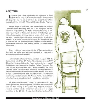 Boluntarismo sa QuezBoluntarismo sa QuezBoluntarismo sa QuezBoluntarismo sa QuezBoluntarismo sa Quezon Cityon Cityon Cityon Cityon City JailJailJailJailJail
Ihave had quite a rare opportunity and experience as a UP
student: that of being a UP student incarcerated at the Quezon
City Jail, and being not just a volunteer, but a coordinator of the
paralegal activities of the UP Pahinungód Quezon City Jail Program.
It was in August of 1999 when I first got involved in the Paralegal
Committee of the Kapit-Bisig 2000, Inc. -- the recognized inmates’
association of Quezon City Jail. As the outcome of a revamp of offi-
cials, I found myself as the reluctant chairman of the Paralegal Com-
mittee. I was reluctant for many reasons, among which were: 1) it
was a very important committee, one whose activities struck at the
very core of an inmate’s needs and concerns; 2) I didn’t know how
to deal with the UP student-volunteers, whom I thought wouldn’t
equally know what to do upon meeting a fellow UP student locked
behind bars.
Before I relate my experiences with the UP Pahinungód, let me
share with you briefly when and how I got jailed; as I know you’re
already itching to find out yourself.
I got involved in a fraternity hazing case back in August 1998. In
that incident, a 3rd Year BA Public Administration student of UP
Diliman by the name of Alexander Miguel Icasiano died as a result of
final initiation rites conducted by the Alpha Phi Beta Fraternity. The
case became a national news story, which compelled the then
President Joseph Estrada to order a manhunt for all the fraternity’s
officers and members. My name was included in the final list of those
charged. On November 13, 1998, around 8:30 p.m., I found myself
entering my detention center in Taft Avenue, Manila. It was a Friday
when I and my co-accused voluntarily yielded to the authorities.
We were transferred to the Quezon City Jail on January 21, 1999
on the ground that it had the proper jurisdiction over us since the
case was then pending at the Quezon City Regional Trial Court.
I tried to assimilate with the environment almost as soon as we got
committed to the QC Jail. It was, after all, a long and indefinite
CheCheCheCheCheyrmanyrmanyrmanyrmanyrman
29
 