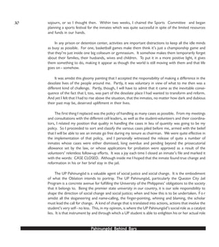 PPPPPahinungód Behind Bahinungód Behind Bahinungód Behind Bahinungód Behind Bahinungód Behind Barsarsarsarsars
sojourn, or so I thought then. Within two weeks, I chaired the Sports Committee and began
planning a sports festival for the inmates which was quite successful in spite of the limited resources
and funds in our hands.
In any prison or detention center, activities are important distractions to keep all the idle minds
as busy as possible. For one, basketball games make them think it’s just a championship game and
that they’re just inside one big coliseum or gymnasium. It somehow makes them temporarily forget
about their families, their husbands, wives and children. To put it in a more positive light, it gives
them something to do, making it appear as though the world is still moving with them and that life
goes on - somehow.
It was amidst this gloomy painting that I accepted the responsibility of making a difference in the
desolate lives of the people around me. Partly, it was voluntary in view of what to me then was a
different kind of challenge. Partly, though, I will have to admit that it came as the inevitable conse-
quence of the fact that I, too, was part of the desolate place I had wanted to transform and reform.
And yet I felt that I had to rise above the situation, that the inmates, no matter how dark and dubious
their past may be, deserved upliftment in their lives.
The first thing I replaced was the policy of handling as many cases as possible. From my meetings
and consultations with the different cell leaders, as well as the student-volunteers and their coordina-
tors, I related my position that quality in handling the cases in lieu of quantity was going to be my
policy. So I proceeded to sort and classify the various cases piled before me, armed with the belief
that I will be able to see an inmate go free during my tenure as chairman. We were quite effective in
the implementation of that policy, and I personally witnessed the release of quite a number of
inmates whose cases were either dismissed, long overdue and pending beyond the prosecutorial
allowance set by the law, or whose applications for probation were approved as a result of the
volunteers’ relentless follow-up efforts. It was a joy each time I closed an inmate’s file and marked it
with the words: CASE CLOSED. Although inside me I hoped that the inmate found true change and
reformation in his or her brief stay in the jail.
The UP Pahinungód is a valuable agent of social justice and social change. It is the embodiment
of what the Oblation intends to portray. The UP Pahinungód, particularly the Quezon City Jail
Program is a concrete avenue for fulfilling the University of the Philippines’ obligations to the society
that it belongs to. Being the premier state university in our country, it is our sole responsibility to
shape the direction of social change and social justice; when and how this is to be undertaken. F o r
amidst all the sloganeering and name-calling, the finger-pointing, whining and blaming, the scholar
must lead the call for change. A kind of change that is translated into actions, actions that involve the
student’s very self - no less. This, in my opinion, is where the UP Pahinungód’s social role as a catalyst
lies. It is that instrument by and through which a UP student is able to enlighten his or her actual role
30
 