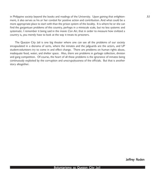 Boluntarismo sa QuezBoluntarismo sa QuezBoluntarismo sa QuezBoluntarismo sa QuezBoluntarismo sa Quezon Cityon Cityon Cityon Cityon City JailJailJailJailJail
in Philippine society beyond the books and readings of the University. Upon gaining that enlighten-
ment, it also serves as his or her conduit for positive action and contribution. And what could be a
more appropriate place to start with than the prison system of the locality. It is where he or she can
find the gargantuan problems of this country, perhaps in a miniscule scale, but no less systemic and
systematic. I remember it being said in the movie Con Air, that in order to measure how civilized a
country is, you merely have to look at the way it treats its prisoners.
The Quezon City Jail is one big theater where one can see all the problems of our society
encapsulated in a diorama of sorts, where the inmates and the jailguards are the actors, and UP
student-volunteers try to come in and effect change. There are problems on human rights abuse,
inadequate food, water, and shelter space. Also, there are problems in garbage collection, division
and gang competition. Of course, the heart of all these problems is the ignorance of inmates being
continuously exploited by the corruption and unscrupulousness of the officials. But that is another
story altogether.
JefJefJefJefJeffrfrfrfrfreeeeey Ry Ry Ry Ry Rodenodenodenodenoden
31
 