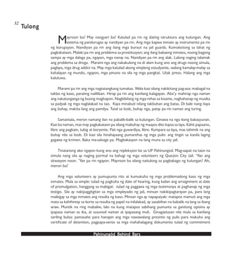 PPPPPahinungód Behind Bahinungód Behind Bahinungód Behind Bahinungód Behind Bahinungód Behind Barsarsarsarsars
Mayroon ba? May nangyari ba? Katulad pa rin ng dating istruktura ang kulungan. Ang
sistema ng pandurugas ay nandiyan pa rin. Ang mga kapwa inmate ay instrumento pa rin
ng korupsyon. Nandiyan pa rin ang ilang mga buraot na jail guards. Kumokotong sa lahat ng
pagkakataon. Malaki pa rin ang problema sa prostitusyon; ang ilang babaeng inmates, noong bagong
sampa ay mga dalaga pa, ngayon, mga nanay na. Nandiyan pa rin ang alak. Lalong naging talamak
ang problema sa droga. Marami nga ang nakakulong na di alam kung ano ang drugs noong simula,
paglaya, mga drug addict na. May mga katulad akong simpleng estudyante, walang kamalay-malay sa
kahalayan ng mundo, ngayon, mga pinuno na sila ng mga pangkat. Utak preso. Halang ang mga
kaluluwa.
Marami pa rin ang mga nagtatangkang tumakas. Wala kasi silang nakikitang pag-asa: mabagal na
takbo ng kaso, parating naililiban. Hirap pa rin ang kanilang kalagayan. Aba’y mahirap nga naman
ang nakatunganga ng buong maghapon. Nagbibilang ng mga rehas sa kisame, naghahanap ng musika
sa padyak ng mga naglalakad na tao. Kaya minabuti nilang takbuhan ang batas. Di bale nang itaya
ang buhay, makita lang ang pamilya. Tutal sa loob, buhay nga, patay pa rin naman ang turing.
Samantala, meron namang ilan na pabalik-balik sa kulungan. Ginawa na nga itong bakasyunan.
Kasi ba naman, mas may pagkakataon pa silang mabuhay ng maayos dito kaysa sa laya. Kahit papaano,
libre ang pagkain, tubig at koryente. Pati nga guwardiya, libre. Kumpara sa laya, mas tahimik na ang
buhay nila sa loob. Di kasi sila hinahayaang pumarehas ng mga pulis: ang tingin sa kanila laging
gagawa ng krimen. Baka ma-salvage pa. Magbakasyon na lang muna sa city jail.
Tinatanong ako ngayon kung ano ang repleksyon ko sa UP Pahinungod. Mag-aapat na taon na
simula nang sila ay naging pormal na bahagi ng mga volunteers ng Quezon City Jail. ‘Yan ang
sitwasyon noon. ‘Yan pa rin ngayon. Mayroon ba silang naitulong sa pagbabago ng kulungan? Ah,
meron ba?
Ang mga volunteers ay pumupunta rito at kumukuha ng mga problemadong kaso ng mga
inmates. Mula sa simple: tulad ng pagkuha ng date of hearing, kung kailan ang arraignment at date
of promulgation, hanggang sa mabigat: tulad ng paggawa ng mga testimonya at paghanap ng mga
testigo. Sila ay nakipaggitgitan sa mga empleyado ng jail, minsan nakikipagtarayan pa, para lang
maibigay sa mga inmates ang resulta ng kaso. Minsan nga ay napapaiyak: matapos mamuti ang mga
mata sa kahihintay sa korte sa resulta ng papel na inilalakad, ay sasabihan na babalik na lang sa ibang
araw. Muntik na ring mabaliw, lalo na kung matapos sabihang pumunta sa ganitong opisina ay
ipapasa naman sa iba, at susunod naman at ipapasang muli. Ginagastusan nila mula sa kanilang
sariling bulsa: pamasahe para hanapin ang mga nawawalang presinto ng pulis para makuha ang
certificate of detention, pagpapa-xerox sa mga mahahalagang dokumento tulad ng commitment
TTTTTulongulongulongulongulong
32
 