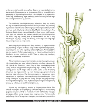 Boluntarismo sa QuezBoluntarismo sa QuezBoluntarismo sa QuezBoluntarismo sa QuezBoluntarismo sa Quezon Cityon Cityon Cityon Cityon City JailJailJailJailJail
order sa mental hospital, at pang-long distance sa mga nakakalimot na
kamag-anak. Pinagpapaguran at itinataguyod. Pilit na pinapakilos ang
ga-pagong na pag-usad ng burukrasya. Ah, inangkin na ng mga volun-
teers ang problema ng mga detenido: sensitibo sila para sa mga
kaluluwang nawalan na ng pandama.
Oo, maraming natulungan ang mga volunteers. Ilang nga ba ang
ina ang di magkamayaw sa pasasalamat noong maiabot ang kanilang
mga release order? Kita ko sa kanilang mga mata ang kasabikang makita
ang mga anak. Ah, kung wala sina Zak, Madet, Venus, Carlyn, Tet,
Janice, at iba pa, siguro mananatili pa sila ng ilang buwan o dili kaya ay
taon bago nila masilayan ang kanilang pamilya. At paano kung nahuli
na, paano kung ang kanilang anak ay napariwara na rin? Ah, di lang
natulungan ang mga taong nakakulong, natulungan din ang mga
kaluluwang umaasa sa mga kanila.
Kahit lang sa pantawid gutom. Nang maibenta ng mga volunteers
ang paper bags na gawa ni Malou, isang worker ng livelihood program,
aba, nabayaran niya lahat ang utang sa kanyang Mayora. At nakapaglibre
pa. Ang grupo ni Anthon ay pumapakyaw ng mga produkto, at kanilang
ibinebenta sa mga estudyante sa UP. Wala ng tubo, ang mahalaga,
tuloy ang produksyon nina Malou.
Minsan nakakatuwang panoorin sina Len at Joan habang tinuturuan
nila ng pagbabasa ang isang babaeng halos ina na nilang maituring. O
dili kaya ay sina Roseanne, Loray, Kathy at Jhen na nakikipagkulitan
upang maituro ang grammar sa grupo ng mga lalaking inmates na
walang ginawa kundi magpa-cute sa kanila. Dama ko na di lamang
tinuturuan ang mga detenido ng basic literacy, nag-uugnayan din ang
kanilang mga kalooban. May komunikasyon na nagaganap: isang
pagtanggap sa mga boses na matagal nang di napapakinggan. Muli
silang nabibigyan ng pagkakataon upang buhayin ang pagkawalang-
muwang sa kanilang mga puso. Pagkawalang-muwang na matagal nang
pinatay ng kahalayan at panlilinlang ng mundo.
Ngunit ang kahalayan ng mundo ay sadyang napakalakas. Tila
sinasabi na ang tao ay sadyang may kahinaan ang loob, di marunong
ipaglaban ang tama. Hindi ko maintidihan bakit si Chabelita, matapos
ang pagpa-follow up ng kanyang kaso ng grupo nina Maricel, mula
pagkuha ng date of arraignment hanggang dismissal order, ay nandito
33
 