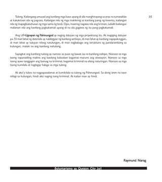 Boluntarismo sa QuezBoluntarismo sa QuezBoluntarismo sa QuezBoluntarismo sa QuezBoluntarismo sa Quezon Cityon Cityon Cityon Cityon City JailJailJailJailJail
Tulong. Kailangang umusad ang kanilang mga kaso upang di sila manghinayang sa oras na tumatakbo
at kakakitaan sila ng pag-asa. Kailangan nila ng mga makikinig sa kanilang panig ng kwento, kailangan
nila ng mapagbubuhusan ng mga sama ng loob. Opo, maaring nagawa nila ang krimen, subalit kailangan
malaman nila ang kanilang pagkakamali upang di na sila gagawa ng isa pang pagkakamali.
Ang UP-Ugna-Ugna-Ugna-Ugna-Ugnayyyyyan ng Pan ng Pan ng Pan ng Pan ng Pahinungodahinungodahinungodahinungodahinungod ay naging daluyan ng mga proyektong ito. At magiging daluyan
pa. Di man lahat ng detenido ay nabibigyan ng kanilang serbisyo, di man lahat ay kanilang napapakinggan,
di man lahat ay tuluyan nilang natulungan, di man nagbabago ang istruktura ng pandarambong sa
kulungan, malaki na ang kanilang naitulong.
Sapagkat ang kanilang tulong ay naroon sa puso ng bawat isa na kanilang nahipo. Naroon sa mga
taong napanatiling malinis ang kanilang kalooban bagamat marumi ang sitwasyon. Naroon sa mga
taong ayaw tanggapin ang bansag na kriminal, bagamat kriminal na silang naturingan. Naroon sa mga
taong kumilala at nagbigay halaga sa mga tulong.
At ako’y lubos na nagpapasalamat at kumikilala sa tulong ng Pahinungod. Sa aking anim na taon
inilagi sa kulungan, hindi ako naging isang kriminal. At kailan man ay hindi.
RaRaRaRaRaymund Narymund Narymund Narymund Narymund Naragagagagag
35
 