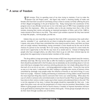 PPPPPahinungód Behind Bahinungód Behind Bahinungód Behind Bahinungód Behind Bahinungód Behind Barsarsarsarsars
1868 inmates. Prior to spending most of my time trying to maintain, if not to make the
Quezon City Jail Project work, this figure only meant a shocking totality of males and
females who have been accused of committing various crimes to society currently suffering the price
of their alleged wrongdoings in the jail of Quezon City. Today, having been the coordinator of this
program since it was officially turned over to me in the latter part of 1997, I have completely turned
away from this impression. After my countless visits to the jail, meeting more than a few of the
inmates, knowing their stories and gaining an improved perception of them, each of the 1,868 in-
mates started to form faces in my mind. They weren’t just numbers anymore for they have started
to shape like people… normal people, just like me.
Indeed, they are very much like me except for their lack of life’s conveniences that could other-
wise be remedied if we would only do our share in making the system work. True, some, and
I repeat, only some of them have committed the crime being accused to them, and there are those
who are simply indicted. Nonetheless, having committed a crime should not be the end of all the
chances of a person to live normally. Yet in our society, merely being accused of a crime marks the
end of one’s opportunity to live life the way most of us would want to. Instead of helping these
people who have wronged others, we often force them to go on with their criminal ways by not
giving them the opportunity to become better members of the society.
The drug addicts (a large percentage of the inmates of QCJ have drug related cases) for instance,
definitely need help. We may not be able to offer the medical or psychiatric assistance that each of
them should be provided with in the first place, but we absolutely can do something about it. I am not
even referring to campaigns that numerous anti-drug advocates do, I am simply talking about this act
that each of us can do on our own — not being judgmental to dope victims. I know this may not be
as easy as it may seem. I understand that after reading or watching news stories of heinous crimes
committed by seemingly crazy people under the influence of heroine or any kind of drug, it is very
hard not to judge. However, reading and listening to testimonies of drug addicts would reveal that
the most important thing they need to overcome their trial is our understanding. What about the
case of a thief or someone who committed estafa or even that of murder? Must we just forget all they
have done to their victims in order to give way to their reasons and understand them in the end? This
is not the argument of my story. I contest that people should be responsible for their acts. I also
agree that justice must rule and the perpetrators of crimes must be punished. Nevertheless, I also
believe in giving people second, third or fourth chances, if needed, to improve themselves and learn
to do good deeds by showing them ways to achieve these goals. I know groups of people who try to
do their share through countless acts of kindness.
A sense of frA sense of frA sense of frA sense of frA sense of freedomeedomeedomeedomeedom
36
 
