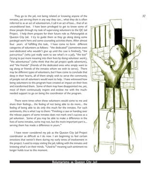 Boluntarismo sa QuezBoluntarismo sa QuezBoluntarismo sa QuezBoluntarismo sa QuezBoluntarismo sa Quezon Cityon Cityon Cityon Cityon City JailJailJailJailJail
They go to the jail, not being related or knowing anyone of the
inmates, yet serving them in any way they can… what they do is often
referred to as an act of volunteerism, I call it an act of love… that of an
unconditional love. I have been privileged to get to know some of
these people through my task of supervising volunteers to the QC Jail
Project. I help them prepare for their future role as Pahinungóds at
Quezon City Jail. I try to guide them as they go along doing some
paralegal work here and some counseling activities there. After almost
four years of fulfilling this task, I have come to form different
categories of volunteers as follows: “the dedicated” (sometimes even
over-dedicated who wouldn’t give up until the case is finished), “the
just-curious” (who just really want to see what’s in a jail), “the lost”
(trying to put more meaning into their lives by doing volunteer work),
“the adventurous” (who think that the jail project spells adventure),
and “the friends” (friends of the dedicated ones who simply want to
tag along or friends of the inmates whom we wish to serve). There
may be different types of volunteers, but I have come to conclude that
deep in their hearts, all of them simply wish to serve the community
of people not all volunteers would want to help. I have witnessed how
being volunteers to this program have created an impact on their lives
and transformed them. Some of them may have disappointed me, yet,
most of them continuously inspire and endow me with the much-
needed support to go on being the coordinator of the program.
There were times when these volunteers would come to me and
share their feelings… the feeling of not being able to do more… the
feeling of being able to do only this much for the inmates. For such
sentiments, this is what I say to them: “Finishing a case or handing over
the release papers of some inmates does not mark one’s success as a
jail volunteer. Some of you may be able to make a difference in the
lives of some inmates, some may not, but the more important part is…
serving them has made a difference in yours.”
I have never considered my job as the Quezon City Jail Project
coordinator as difficult as I do now. I am beginning to feel certain
emotions that weren’t there during my early times of involvement in
the project. I used to enjoy visiting the jail, talking with the inmates and
knowing what’s on their minds. “Used to” meaning such sentiment no
longer holds true to this moment.
37
 