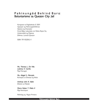 PPPPPahinungód Behind Bahinungód Behind Bahinungód Behind Bahinungód Behind Bahinungód Behind Barsarsarsarsars
P a h i n u n g ó d B e h i n d B a r s:P a h i n u n g ó d B e h i n d B a r s:P a h i n u n g ó d B e h i n d B a r s:P a h i n u n g ó d B e h i n d B a r s:P a h i n u n g ó d B e h i n d B a r s:
Boluntarismo sa QuezBoluntarismo sa QuezBoluntarismo sa QuezBoluntarismo sa QuezBoluntarismo sa Quezon City Jailon City Jailon City Jailon City Jailon City Jail
Karapatan sa Paglalathala © 2001
Ugnayan ng Pahinungód-Diliman
Opisina ng Chanselor
Coral Bldg. Lakandula cor Delos Reyes Sts.
Unibersidad ng Pilipinas
Diliman, Lunsod Quezon
ISBN 971-92208-2-1
Ma. TherMa. TherMa. TherMa. TherMa. Theresa L. De Villaesa L. De Villaesa L. De Villaesa L. De Villaesa L. De Villa
LLLLLedivina Vedivina Vedivina Vedivina Vedivina V. Cariño. Cariño. Cariño. Cariño. Cariño
Mga Patnugot
Ma. Abigail S. MerMa. Abigail S. MerMa. Abigail S. MerMa. Abigail S. MerMa. Abigail S. Mercadocadocadocadocado
Konsepto at Disenyo ng Aklat
AnthonAnthonAnthonAnthonAnthony John R. By John R. By John R. By John R. By John R. Balisialisialisialisialisi
Dibuho sa Pabalat
MarMarMarMarMarco Rco Rco Rco Rco Ruben Tuben Tuben Tuben Tuben T. Malto II. Malto II. Malto II. Malto II. Malto II
Mga Ilustrasyon
Nilimbag ng Regan Printers
 