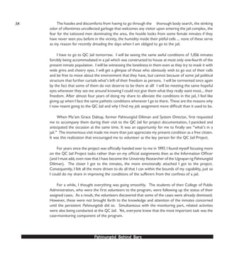 PPPPPahinungód Behind Bahinungód Behind Bahinungód Behind Bahinungód Behind Bahinungód Behind Barsarsarsarsars
The hassles and discomforts from having to go through the thorough body search, the stinking
odor of oftentimes uncollected garbage that welcomes any visitor upon entering the jail complex, the
fear for the tattooed men dominating the area, the hostile looks from some female inmates if they
have never seen you before in the vicinity, the humidity inside their pitiful cells … none of these serve
as my reason for recently dreading the days when I am obliged to go to the jail.
I have to go to QC Jail tomorrow. I will be seeing the same awful conditions of 1,856 inmates
forcibly being accommodated in a jail which was constructed to house at most only one-fourth of the
present inmate population. I will be witnessing the loneliness in them even as they try to mask it with
wide grins and cheery eyes. I will get a glimpse of those who obviously wish to go out of their cells
and be free to move about the environment that they have, but cannot because of some jail political
structure that further curtails what’s left of their freedom as persons. I will be tormented once again
by the fact that some of them do not deserve to be there at all! I will be meeting the same hopeful
eyes whenever they see me around knowing I could not give them what they really want most… their
freedom. After almost four years of doing my share to alleviate the conditions in the jail, I feel like
giving up when I face the same pathetic conditions whenever I go to there. These are the reasons why
I now resent going to the QC Jail and why I find my job assignment more difficult than it used to be.
When Ma’am Grace Dalisay, former Pahinungód Diliman and System Director, first requested
me to accompany them during their visit to the QC Jail for project documentation, I panicked and
anticipated the occasion at the same time. It was an opportunity for me to finally see “what’s in a
jail.” The momentous visit made me more than just appreciate my present condition as a free citizen.
It was this realization that encouraged me to volunteer as the key person for the QC Jail Project.
For years since the project was officially handed over to me in 1997, I found myself focusing more
on the QC Jail Project tasks rather than on my official assignments then as the Information Officer
(and I must add, even now that I have become the University Researcher of the Ugnayan ng Pahinungód
Diliman). The closer I got to the inmates, the more emotionally attached I got to the project.
Consequently, I felt all the more driven to do all that I can within the bounds of my capability, just so
I could do my share in improving the conditions of the sufferers from the confines of a jail.
For a while, I thought everything was going smoothly. The students of then College of Public
Administration, who were the first volunteers to the program, were following up the status of their
assigned cases. As a result, the volunteers discovered that some of the cases were already dismissed.
However, these were not brought forth to the knowledge and attention of the inmates concerned
until the persistent Pahinungóds did so. Simultaneous with the monitoring part, related activities
were also being conducted at the QC Jail. Yet, everyone knew that the most important task was the
case-monitoring component of the program.
38
 