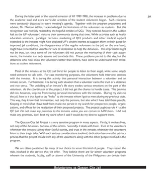 Boluntarismo sa QuezBoluntarismo sa QuezBoluntarismo sa QuezBoluntarismo sa QuezBoluntarismo sa Quezon Cityon Cityon Cityon Cityon City JailJailJailJailJail
During the latter part of the second semester of AY 1997-1998, the increase in problems due to
the academic load and extra curricular activities of the student volunteers began. Such concerns
were constantly discussed in every meeting’s agenda. Together with the program proponent and
adviser, Dr. Maricon Alfiler, I acknowledged the limitations of the volunteers as students. But this
recognition was not fully realized by the hopeful inmates of QCJ. They noticed, however, the sudden
halt to the UP volunteers’ visits to their community during that time. While activities such as health
education seminars, paralegal lectures, marketing of QCJ products and other medical support
extended to the inmates might have depicted UP’s sincere interest to support them in their quest for
improved jail conditions, the disappearance of the regular volunteers in the jail, on the one hand,
might have reflected the volunteers’ lack of dedication to help the detainees. This impression might
not be true, but since some of the volunteers did not pursue the monitoring of their case assign-
ments, the inmates can only assume and conclude this. These problems persist to this day, but the
detainees who now know the volunteers better than before, have come to understand their limita-
tions as student volunteers.
Most of the inmates at the QC Jail thirst for people to listen to their angst, while some simply
need someone to talk with. For case monitoring purposes, the volunteers hold interview sessions
with the inmates. It is during this activity that personal interaction between a volunteer and an
inmate occurs. Furthermore, it is during such situation that a volunteer earns the trust of a detainee
and vice versa. The unfolding of an inmate’s life story evokes various emotions on the part of the
volunteer. As the coordinator of the project, I did not get the chance to handle cases. This premise
did not, however, stop me from having personal interactions with the inmates. During my visits to
the jail, I see to it that I get to say “hello” to the inmates whom I got to meet during my previous visits.
This way, they know that I remember, not only the persons, but also what I have told these people.
Keeping in mind what I have told them made me persist in my search for prospective people, organi-
zations, and offices for the realization of their proposed projects. The project taught us rule #1 at the
QC Jail: Do not make any promises to the inmates unless you are certain to fulfill them. I did not
make any promises, but I kept my word when I said I would do my best to support them.
The Quezon City Jail Project is a very sensitive program in many aspects. Firstly, it involves lives,
not only of the detainees, but also, of the victims. Secondly, it deals with trust. Trust in the volunteers
whenever the inmates convey their fateful stories, and trust in the inmates whenever the volunteers
listen to their tragic tales. With such serious considerations involved, dedication becomes the primary
proviso that the project entails from any of the volunteers along with the other people involved in the
program.
We are often questioned by many of our choice to serve this kind of people. They reason the
risks involved in the service that we offer. They believe there are far better volunteer programs
wherein the students, faculty, staff or alumni of the University of the Philippines can devote their
39
 