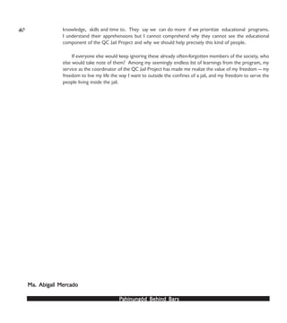 PPPPPahinungód Behind Bahinungód Behind Bahinungód Behind Bahinungód Behind Bahinungód Behind Barsarsarsarsars
knowledge, skills and time to. They say we can do more if we prioritize educational programs.
I understand their apprehensions but I cannot comprehend why they cannot see the educational
component of the QC Jail Project and why we should help precisely this kind of people.
If everyone else would keep ignoring these already often-forgotten members of the society, who
else would take note of them? Among my seemingly endless list of learnings from the program, my
service as the coordinator of the QC Jail Project has made me realize the value of my freedom — my
freedom to live my life the way I want to outside the confines of a jail, and my freedom to serve the
people living inside the jail.
Ma. Abigail MerMa. Abigail MerMa. Abigail MerMa. Abigail MerMa. Abigail Mercadocadocadocadocado
40
 