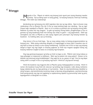 PPPPPahinungód Behind Bahinungód Behind Bahinungód Behind Bahinungód Behind Bahinungód Behind Barsarsarsarsars
Maganda si Eva. Maputi at makinis ang kanyang kutis ngunit para siyang diwatang nawalan
ng buhay. Siya ay labing siyam na taong gulang. Sa kanyang kaanyuan, hindi siya mukhang
bilanggo. Pero bakit siya nakakulong?
Ipinakulong siya ng kanyang amo dahil nagnakaw daw siya ng mga alahas. Apat na buwan nang
nakakulong si Eva sa Quezon City Jail. Si Eva ay isang katulong bago siya nakulong. Siya ay taga-
Visayas bago napadpad sa Maynila. Ayon na rin sa kanya ay ginahasa siya ng kanyang among lalaki.
Nalaman ng asawa nito ang nangyari. Sa galit ng kanyang among babae, pinagbintangan si Eva na
gumawa ng isang kasalanang hindi man lamang niya naisip na gawin — ang pagnanakaw. Dahil nga
estranghero siya dito sa Maynila ay wala siyang nagawa para patunayan ang kanyang kawalan ng
kasalanan. Sa maikling salita, siya ay ikinulong.
Ang istorya ni Eva ay hindi bago. Siya ay isang walang malay na batang pinagsamantalahan ng
kanyang amo. Wala siyang makuhang abogado na magtatanggol sa kanya kaya’t inaasahan niya na
ang hatol sa kanya ay kampi sa amo niyang manlalamang. Gustuhin man ni Eva na itayo ang kanyang
dangal at ilagan ang mga dagok sa kanyang pagkatao ay hindi niya magawa sapagkat kulang ang
kanyang nalalaman tungkol sa batas at sa kanyang mga karapatan.
Ang mga ganitong kasaysayan ng buhay ay hindi na bago sa atin. Malimit natin itong mabasa sa
mga pahayagan at mapanood sa telebisyon. Bakit nga ba padami sila nang padami? Ganyan na ba
kabulok ang sistemang ating kinabibilangan? Ang sagot ko ay oo, ganyan na nga! Sino ba ang dapat
nating sisihin sa sinapit ni Eva at ng kanyang mga kauri? Hindi ba’t ang lipunan lamang?
Hindi nila kasalanan ang magpunta dito sa Maynila upang makipagsapalaran sa buhay. Hindi rin
naman nila kasalanan kung hindi sila naturuan ng kanilang mga karapatan. Labis akong nanlulumo
kapag nakakarinig ako ng mga ganitong uri ng kuwento. Ayaw ko ang katotohanang nakabilad sa
aking harapan, ang katotohanang maraming naaapi sa lipunang ating ginagalawan, ang katotohanang
hindi pantay-pantay ang mga tao pagdating sa napakaraming aspekto ng pamumuhay tulad ng pera,
kapangyarihan at lalung-lalo na sa batas.
BilanggoBilanggoBilanggoBilanggoBilanggo
KristofKristofKristofKristofKristoffffffer Vincent San Migueler Vincent San Migueler Vincent San Migueler Vincent San Migueler Vincent San Miguel
42
 