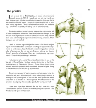 Boluntarismo sa QuezBoluntarismo sa QuezBoluntarismo sa QuezBoluntarismo sa QuezBoluntarismo sa Quezon Cityon Cityon Cityon Cityon City JailJailJailJailJail
Iam an avid fan of The PrThe PrThe PrThe PrThe Practiceacticeacticeacticeactice, an award winning drama
episode shown in RPN-9. I usually do not join my friends on
their Saturday night videoke gimmicks just to watch it. And now that it
was moved to Tuesday nights, I forego my review sessions just to hear
their closing arguments. I devour every word the actors and actresses
say. I am thrilled no end by what they can do for their clients.
The series revolves around criminal lawyers who come to the aid
of some beleaguered defendants. They make sure that the right of the
accused to equal protection of the law will not be violated. They present
their cases with intelligent arguments and convincing emotions. Their
dialogues are well crafted.
I want to become a great lawyer like them. I can almost imagine
myself in the middle of the courtroom smashing my opponents’ argu-
ments to smithereens. I can feel that I am delivering justice, being a
pillar of democracy. But not just yet. I cannot take up law classes.
There’s a conflict of schedule. There are restrictions on my move-
ments. I have to settle to being a volunteer.
I volunteered to be part of the paralegal committee in one of the
big jails in Metro Manila. I tied up with the University of the Philip-
pines-Ugnayan ng Pahinungód Diliman. There, I interviewed many
inmates who have problems with their cases. And like Eugene Young
of The Practice, I was shocked by my interviews.
There is one accused of playing tong-its and have stayed in jail for
more than two years already and the case is still on going! Another is
waiting for the promulgation of his case for three years now when
cases have to be decided in a 90-day period. What happened to the
provision about giving the accused a speedy, fair and public trial?
I have been a paralegal volunteer for five years now and I have
come to terms with the realities of the Philippine justice system. The
Practice is only good for television.
The prThe prThe prThe prThe practiceacticeacticeacticeactice
43
 