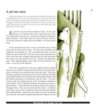 Boluntarismo sa QuezBoluntarismo sa QuezBoluntarismo sa QuezBoluntarismo sa QuezBoluntarismo sa Quezon Cityon Cityon Cityon Cityon City JailJailJailJailJail
Jay could not date his wife this Valentine’s Day. He has been
locked up in the Quezon City Jail for quite some time now.
Their relationship is turning sour. His present condition is draining his
family resources. Three days before the season of hearts, February
11, his wife visited him, without their two children. He sensed some-
thing.
Their conversation was cold. It was an unromantic litany of what
to do with the kids and the house. The same set of problems and
complaints was irritating Jay. This was followed by their recurrent
debate on whose fault it was. They were about to go on blaming each
other when they were suddenly interrupted by the wild cheering of
the inmates out in the veranda of the jail. Someone was playing the
guitar. They stopped fighting. They could not resist listening to the
music. It was one of their favorites.
From their cramped cell at the jail’s congested Annex building,
they went out, asked for the jail guard’s permission, and treated them-
selves to hearing more wonderful tunes at the jail’s plaza. There they
witnessed a group of young students from the University of the Philip-
pines College of Music, who volunteered to Pahinungód’s Quezon City
Jail Project, performing a pre-Valentine show for them. The mini-
concert, made more festive because of the simultaneous celebration
of the Quezon City Jail Warden’s birthday, was taking them back to
good old times. A thousand inmates and their visitors were singing to
the played tunes. They, too, hummed with the crowd. A serenade
with a flute, a guitar and a vocalist for about two hours had softened
their hardened hearts. Before Jay could realize it, his wife was holding
on to his hand. And when the guitarist plucked the strings to the tune
A jail loA jail loA jail loA jail loA jail lovvvvve store store store store storyyyyy
Oftentimes, volunteers come to us expressing that they don’t feel worthy to be
called Pahinungód. This is due to their perception that as volunteers they benefit
more from the program than the inmates whom they are supposed to be serving. As
the program coordinator of the Quezon City Jail Project, I wish to share this story
with all the volunteers who often do not see how even their littlest effort could
touch the lives of other people.
45
 