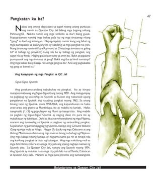 Boluntarismo sa QuezBoluntarismo sa QuezBoluntarismo sa QuezBoluntarismo sa QuezBoluntarismo sa Quezon Cityon Cityon Cityon Cityon City JailJailJailJailJail
Nabuo ang aming ideya para sa papel noong unang punta pa
lang namin sa Quezon City Jail bilang mga bagong saltang
Pahinungód. Nakita namin ang mga simbolo sa iba’t ibang gusali.
Napag-alaman naming mga bahay pala ito ng mga tinatawag nilang
“gang” sa loob ng kulungan. Napag-isip-isip namin kung ang lahat ng
mga pumapasok sa kulungang ito ay kabilang sa mga pangkat na iyon.
Nang tinanong namin si Kuya Raymund at Chris (mga inmates na galing
UP at bahagi ng proyekto) kung sila ba ay bahagi ng pangkat, ang
sagot nila ay hindi. Naging palaisipan tuloy sa amin ito. Bakit at papaano
pumapasok ang mga inmates sa gang? Bakit ang iba ay hindi sumasapi?
Ang mga babae ba ay kasapi rin sa mga gang na ito? Ano ang pagkakaiba
ng gang sa bawat isa?
Ang kAng kAng kAng kAng kasaasaasaasaasayyyyysasasasasayyyyyan ng mga Pan ng mga Pan ng mga Pan ng mga Pan ng mga Pangkangkangkangkangkat sa QC Jailat sa QC Jailat sa QC Jailat sa QC Jailat sa QC Jail
Sigue-Sigue Sputnik
Ang pinakamatandang nabubuhay na pangkat. Ito ay itinayo
matapos mabuwag ang Sigue-Sigue Gang noong 1959. Ang matagumpay
na paglapag ng spaceship na Sputnik sa buwan ang nabunsod upang
pangalanan na Sputnik ang nasabing pangkat noong 1962. Sa unang
limang taon ng Sputnik, mula 1959-1964, ang kapanahunan na halos
araw-araw ang giyera sa Muntinlupa, ito ay mabilis na lumaki. Halos
isang-katlo (1/3) ng populasyon ng Munti ay kasapi rito. Ang mabilis
na paglaki ng Sigue-Sigue Sputnik ay naging daan rin para ito ay
makakitaan ng kahinaan. Dahil sa likas na rehiyonalismo ng mga Pilipino,
marami ang tumiwalag sa Sputnik at nagbuo ng sari-sariling pangkat.
Sa panahon ng pamamayagpag ng Sputnik, naitayo ang Genuine Ilokano
Gang ng mga mula sa hilaga. Happy Go Lucky ng mga Cebuano at ang
Batang Mindanao o Batman ng mga mula sa timog na bahagi ng Pilipinas.
Ang mga kasapi nitong lumaya ay nagsama-sama pa rin at itinayo nila
ang kanilang pangkat sa labas ng kulungan. Ang mga nakulong muli sa
mga detention centers at sa mga city jails ang siyang nagtayo naman ng
Sputnik dito. Sa Quezon City Jail, naitayo ang Sputnik noong 1974.
Ang Sputnik ay malakas na sa mga city jails lalo na sa Manila, Caloocan
at Quezon City Jails. Marami sa mga pulis-presinto ang tumatangkilik
PPPPPangkangkangkangkangkatan katan katan katan katan ka ba?a ba?a ba?a ba?a ba?
47
 