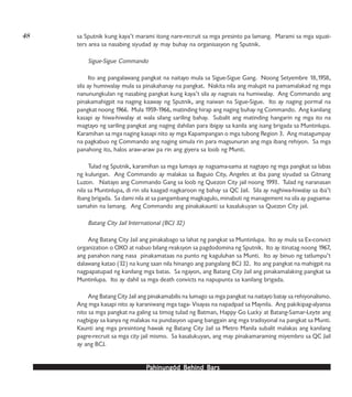 PPPPPahinungód Behind Bahinungód Behind Bahinungód Behind Bahinungód Behind Bahinungód Behind Barsarsarsarsars
sa Sputnik kung kaya’t marami itong nare-recruit sa mga presinto pa lamang. Marami sa mga squat-
ters area sa nasabing siyudad ay may buhay na organisasyon ng Sputnik.
Sigue-Sigue Commando
Ito ang pangalawang pangkat na naitayo mula sa Sigue-Sigue Gang. Noong Setyembre 18,1958,
sila ay humiwalay mula sa pinakahanay na pangkat. Nakita nila ang malupit na pamamalakad ng mga
nanunungkulan ng nasabing pangkat kung kaya’t sila ay nagnais na humiwalay. Ang Commando ang
pinakamahigpit na naging kaaway ng Sputnik, ang naiwan na Sigue-Sigue. Ito ay naging pormal na
pangkat noong 1966. Mula 1959-1966, matinding hirap ang naging buhay ng Commando. Ang kanilang
kasapi ay hiwa-hiwalay at wala silang sariling bahay. Subalit ang matinding hangarin ng mga ito na
magtayo ng sariling pangkat ang naging dahilan para ibigay sa kanila ang isang brigada sa Muntinlupa.
Karamihan sa mga naging kasapi nito ay mga Kapampangan o mga tubong Region 3. Ang matagumpay
na pagkabuo ng Commando ang naging simula rin para magsunuran ang mga ibang rehiyon. Sa mga
panahong ito, halos araw-araw pa rin ang giyera sa loob ng Munti.
Tulad ng Sputnik, karamihan sa mga lumaya ay nagsama-sama at nagtayo ng mga pangkat sa labas
ng kulungan. Ang Commando ay malakas sa Baguio City, Angeles at iba pang siyudad sa Gitnang
Luzon. Naitayo ang Commando Gang sa loob ng Quezon City jail noong 1993. Tulad ng naranasan
nila sa Muntinlupa, di rin sila kaagad nagkaroon ng bahay sa QC Jail. Sila ay naghiwa-hiwalay sa iba’t
ibang brigada. Sa dami nila at sa pangambang magkagulo, minabuti ng management na sila ay pagsama-
samahin na lamang. Ang Commando ang pinakakaunti sa kasalukuyan sa Quezon City jail.
Batang City Jail International (BCJ 32)
Ang Batang City Jail ang pinakabago sa lahat ng pangkat sa Muntinlupa. Ito ay mula sa Ex-convict
organization o OXO at nabuo bilang reaksyon sa pagdodomina ng Sputnik. Ito ay itinatag noong 1967,
ang panahon nang nasa pinakamataas na punto ng kaguluhan sa Munti. Ito ay binuo ng tatlumpu’t
dalawang katao (32) na kung saan nila hinango ang pangalang BCJ 32. Ito ang pangkat na mahigpit na
nagpapatupad ng kanilang mga batas. Sa ngayon, ang Batang City Jail ang pinakamalaking pangkat sa
Muntinlupa. Ito ay dahil sa mga death convicts na napupunta sa kanilang brigada.
Ang Batang City Jail ang pinakamabilis na lumago sa mga pangkat na naitayo batay sa rehiyonalismo.
Ang mga kasapi nito ay karaniwang mga taga- Visayas na napadpad sa Maynila. Ang pakikipag-alyansa
nito sa mga pangkat na galing sa timog tulad ng Batman, Happy Go Lucky at Batang-Samar-Leyte ang
nagbigay sa kanya ng malakas na pundasyon upang banggain ang mga tradisyonal na pangkat sa Munti.
Kaunti ang mga presintong hawak ng Batang City Jail sa Metro Manila subalit malakas ang kanilang
pagre-recruit sa mga city jail mismo. Sa kasalukuyan, ang may pinakamaraming miyembro sa QC Jail
ay ang BCJ.
48
 