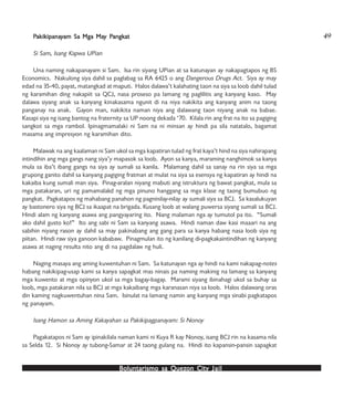 Boluntarismo sa QuezBoluntarismo sa QuezBoluntarismo sa QuezBoluntarismo sa QuezBoluntarismo sa Quezon Cityon Cityon Cityon Cityon City JailJailJailJailJail
PPPPPakikipanaakikipanaakikipanaakikipanaakikipanayyyyyam Sa Mga Maam Sa Mga Maam Sa Mga Maam Sa Mga Maam Sa Mga May Py Py Py Py Pangkangkangkangkangkatatatatat
Si Sam, Isang Kapwa UPian
Una naming nakapanayam si Sam. Isa rin siyang UPian at sa katunayan ay nakapagtapos ng BS
Economics. Nakulong siya dahil sa paglabag sa RA 6425 o ang Dangerous Drugs Act. Siya ay may
edad na 35-40, payat, matangkad at maputi. Halos dalawa’t kalahating taon na siya sa loob dahil tulad
ng karamihan ding nakapiit sa QCJ, nasa proseso pa lamang ng paglilitis ang kanyang kaso. May
dalawa siyang anak sa kanyang kinakasama ngunit di na niya nakikita ang kanyang anim na taong
panganay na anak. Gayon man, nakikita naman niya ang dalawang taon niyang anak na babae.
Kasapi siya ng isang bantog na fraternity sa UP noong dekada ‘70. Kilala rin ang frat na ito sa pagiging
sangkot sa mga rambol. Ipinagmamalaki ni Sam na ni minsan ay hindi pa sila natatalo, bagamat
masama ang impresyon ng karamihan dito.
Malawak na ang kaalaman ni Sam ukol sa mga kapatiran tulad ng frat kaya’t hind na siya nahirapang
intindihin ang mga gangs nang siya’y mapasok sa loob. Ayon sa kanya, maraming nanghimok sa kanya
mula sa iba’t ibang gangs na siya ay sumali sa kanila. Malamang dahil sa sanay na rin siya sa mga
grupong ganito dahil sa kanyang pagiging fratman at mulat na siya sa esensya ng kapatiran ay hindi na
kakaiba kung sumali man siya. Pinag-aralan niyang mabuti ang istruktura ng bawat pangkat, mula sa
mga patakaran, uri ng pamamalakd ng mga pinuno hanggang sa mga klase ng taong bumubuo ng
pangkat. Pagkatapos ng mahabang panahon ng pagninilay-nilay ay sumali siya sa BCJ. Sa kasalukuyan
ay bastonero siya ng BCJ sa ikaapat na brigada. Kusang loob at walang puwersa siyang sumali sa BCJ.
Hindi alam ng kanyang asawa ang pangyayaring ito. Nang malaman nga ay tumutol pa ito. “Sumali
ako dahil gusto ko!” Ito ang sabi ni Sam sa kanyang asawa. Hindi naman daw kasi maaari na ang
sabihin niyang rason ay dahil sa may pakinabang ang gang para sa kanya habang nasa loob siya ng
piitan. Hindi raw siya ganoon kababaw. Pinagmulan ito ng kanilang di-pagkakaintindihan ng kanyang
asawa at naging resulta nito ang di na pagdalaw ng huli.
Naging masaya ang aming kuwentuhan ni Sam. Sa katunayan nga ay hindi na kami nakapag-notes
habang nakikipag-usap kami sa kanya sapagkat mas ninais pa naming makinig na lamang sa kanyang
mga kuwento at mga opinyon ukol sa mga bagay-bagay. Marami siyang ibinahagi ukol sa buhay sa
loob, mga patakaran nila sa BCJ at mga kakaibang mga karanasan niya sa loob. Halos dalawang oras
din kaming nagkuwentuhan nina Sam. Isinulat na lamang namin ang kanyang mga sinabi pagkatapos
ng panayam.
Isang Hamon sa Aming Kakayahan sa Pakikipagpanayam: Si Nonoy
Pagakatapos ni Sam ay ipinakilala naman kami ni Kuya R kay Nonoy, isang BCJ rin na kasama nila
sa Selda 12. Si Nonoy ay tubong-Samar at 24 taong gulang na. Hindi ito kapansin-pansin sapagkat
49
 