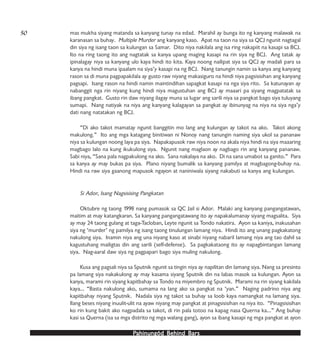 PPPPPahinungód Behind Bahinungód Behind Bahinungód Behind Bahinungód Behind Bahinungód Behind Barsarsarsarsars
mas mukha siyang matanda sa kanyang tunay na edad. Marahil ay bunga ito ng kanyang malawak na
karanasan sa buhay. Multiple Murder ang kanyang kaso. Apat na taon na siya sa QCJ ngunit nagtagal
din siya ng isang taon sa kulungan sa Samar. Dito niya nakilala ang isa ring nakapiit na kasapi sa BCJ.
Ito na ring taong ito ang nagtatak sa kanya upang maging kasapi na rin siya ng BCJ. Ang tatak ay
ipinalagay niya sa kanyang ulo kaya hindi ito kita. Kaya noong nailipat siya sa QCJ ay madali para sa
kanya na hindi muna ipaalam na siya’y kasapi na ng BCJ. Nang tanungin namin sa kanya ang kanyang
rason sa di muna pagpapakilala ay gusto raw niyang makasiguro na hindi niya pagsisisihan ang kanyang
pagsapi. Isang rason na hindi namin maintindihan sapagkat kasapi na nga siya rito. Sa katunayan ay
nabanggit nga rin niyang kung hindi niya magustuhan ang BCJ ay maaari pa siyang magpatatak sa
ibang pangkat. Gusto rin daw niyang ilagay muna sa lugar ang sarili niya sa pangkat bago siya tuluyang
sumapi. Nang natiyak na niya ang kanyang kalagayan sa pangkat ay ibinunyag na niya na siya nga’y
dati nang natatakan ng BCJ.
“Di ako takot mamatay ngunit banggitin mo lang ang kulungan ay takot na ako. Takot akong
makulong.” Ito ang mga katagang binitiwan ni Nonoy nang tanungin naming siya ukol sa pananaw
niya sa kulungan noong laya pa siya. Napakapusok raw niya noon na akala niya hindi na siya maaaring
magbago lalo na kung ikukulong siya. Ngunit nang maglaon ay nagbago rin ang kanyang pananaw.
Sabi niya, “Sana pala nagpakulong na ako. Sana nakalaya na ako. Di na sana umabot sa ganito.” Para
sa kanya ay may bukas pa siya. Plano niyang bumalik sa kanyang pamilya at magbagong-buhay na.
Hindi na raw siya gaanong mapusok ngayon at naniniwala siyang nakabuti sa kanya ang kulungan.
Si Ador, Isang Nagsisising Pangkatan
Oktubre ng taong 1998 nang pumasok sa QC Jail si Ador. Malaki ang kanyang pangangatawan,
maitim at may katangkaran. Sa kanyang pangangatawang ito ay napakalumanay siyang magsalita. Siya
ay may 24 taong gulang at taga-Tacloban, Leyte ngunit sa Tondo nakatira. Ayon sa kaniya, inakusahan
siya ng ‘murder’ ng pamilya ng isang taong tinulungan lamang niya. Hindi ito ang unang pagkakatong
nakulong siya. Inamin niya ang una niyang kaso at sinabi niyang nabaril lamang niya ang tao dahil sa
kagustuhang mailigtas din ang sarili (self-defense). Sa pagkakataong ito ay napagbintangan lamang
siya. Nag-aaral daw siya ng pagpapari bago siya muling nakulong.
Kusa ang pagsali niya sa Sputnik ngunit sa tingin niya ay napilitan din lamang siya. Nang sa presinto
pa lamang siya nakakulong ay may kasama siyang Sputnik din na labas masok sa kulungan. Ayon sa
kanya, marami rin siyang kapitbahay sa Tondo na miyembro ng Sputnik. Marami na rin siyang kakilala
kaya… “Basta nakulong ako, sumama na lang ako sa pangkat na ‘yan.” Naging padrino niya ang
kapitbahay niyang Sputnik. Nadala siya ng takot sa buhay sa loob kaya namangkat na lamang siya.
Ilang beses niyang inuulit-ulit na ayaw niyang may pangkat at pinagsisisihan na niya ito. “Pinagsisisihan
ko rin kung bakit ako nagpadala sa takot, di rin pala totoo na kapag nasa Querna ka…” Ang buhay
kasi sa Querna (isa sa mga distrito ng mga walang gang), ayon sa ibang kasapi ng mga pangkat at ayon
50
 