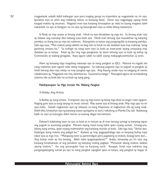 PPPPPahinungód Behind Bahinungód Behind Bahinungód Behind Bahinungód Behind Bahinungód Behind Barsarsarsarsars
magpatatak subalit dahil kailangan iyon para maging ganap na miyembro ay nagpatatak na rin siya.
Ipinakita niya sa amin ang malaking tattoo sa kanyang likod. Doon siya nagpalagay upang hindi
kaagad makita ng sinuman. Nagsisisi man siya kanyang kinasapitan ay wala na siyang magawa dahil
nakatatak na siya at binigyan na rin siya ng katungkulan niya sa selda bilang bastonero.
Si Rody ay may asawa at limang anak. Hindi na siya dinadalaw ng mga ito. Sa limang anak niya
ay dalawa ang namatay dito habang nasa loob siya. Hindi man lamang siya sinasabihan ng kanyang
pamilya, sa ibang tao pa niya ito nalaman. Kitang-kita sa kanya ang pangungulila sa kanyang pamilya.
Sabi nga niya, “Mas mabuti pang sabihin na lang nila na hindi na sila dadalaw kasi mas mahirap ‘yong
ganitong umaasa ka.” Sa mahigit na isang taon niya sa loob ay araw-araw siyang umaasang may
dadalaw pa sa kanya. Tulad ng iba ring mga pangkatan ay doon lamang siya sa loob ng bahay ng
Commando at walang ginagawa. Kaya siguro sabik na sabik siyang makipagkuwentuhan sa amin.
Alam ng kanyang mga magulang nakasapi siya sa isang pangkat sa QCJ. Natural na nagalit sila
nang malaman iyon ngunit wala silang magagawa. Sa sobrang pagsisisi niya sa pagsali sa pangkat ay
hindi lamang daw niya iniisip na may pangkat nga siya. Ang linyang sinabi niya na talagang di namin
nakalimutan ay, “Pagpasok mo rito, lalambot ka. Susunod ka talaga.” Patungkol siguro ito sa kakaibang
sistema nila sa loob lalo na sa loob ng isang gang.
PPPPPakikipanaakikipanaakikipanaakikipanaakikipanayyyyyam Sa Mga Inmate Na Wam Sa Mga Inmate Na Wam Sa Mga Inmate Na Wam Sa Mga Inmate Na Wam Sa Mga Inmate Na Walang Palang Palang Palang Palang Pangkangkangkangkangkatatatatat
Si Bobby, Ang Artista
Si Bobby ay isang artista. Composer siya ng mga kanta ng ibang mga sikat na singer natin ngayon.
Naging guro siya sa isang tanyag na music school. May asawa siya at limang anak. May mga apo na rin
siya—tatlo. Subalit nagkaroon siya ng relasyon sa isang Haponesa at nagkaroon sila ng isang anak.
Dahil dito, kinasuhan siya ng kanyang asawa ng bigamy at siya’y nakulong sa Manila City Jail. Ikalawang
balik na niya sa kulungan dahil naman sa kasong illegal recruitment.
Dalawa’t kalahating taon na siya sa loob at ni minsan ay di man lamang sumagi sa kanyang isipan
ang pagsali sa anumang pangkat. Marami siyang rason kung bakit ayaw niyang sumali. Unang-una,
bilang isang artista, ayaw niyang malimitahan ang kanyang mundo sa loob. Sabi nga niya, “Artist ako.
Kailangan kong makita ang paligid ko.” Ikalawa ay may pagpapahalaga siya sa kanyang buhay kaya
takot siya sa mga riot. “Matapang kami sa paninindigan pero pagdating sa trobol, duwag kami dun…
Ang buhay natin ay iisa lamang. Bakit natin ipagsasapalaran?” Ikatlo, isinasaisip pa rin niya ang
kanyang kinabukasan at ang panahon ng kanyang muling paglaya. “Pumasok akong malinis, lalabas
akong malinis.” Ito ang ipinangako niya sa kanyang sarili. Ikaapat, hindi niya nakikita ang
pangangailangang sumali pa siya sa isang pangkat sapagkat ayon sa kanya, ang pangkat ay bagay sa
52
 