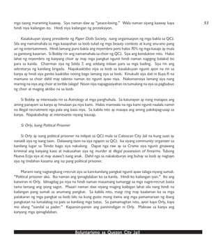 Boluntarismo sa QuezBoluntarismo sa QuezBoluntarismo sa QuezBoluntarismo sa QuezBoluntarismo sa Quezon Cityon Cityon Cityon Cityon City JailJailJailJailJail
mga taong maraming kaaway. Siya naman daw ay “peace-loving.” Wala naman siyang kaaway kaya
hindi niya kailangan ito. Hindi niya kailangan ng proteksiyon.
Kasalukuyan siyang presidente ng Paper Dolls Society, isang organisasyon ng mga bakla sa QCJ.
Sila ang namamahala sa mga kasayahan sa loob tulad ng mga beauty contests at kung anu-ano pang
uri ng entertainment. Hindi lamang puro bakla ang miyembro pero halos 70% ng mga kasapi ay mula
sa ganitong kasarian. Si Bobby rin ang namamahala sa choir ng QCJ. Siya ang konduktor nito. Halos
lahat ng miyembro ng kanyang choir ay may mga pangkat ngunit hindi naman nagiging balakid ito
para sa kanila. Chairman siya ng Selda 7, ang seldang inilaan para sa mga bading. Siya rin ang
sekretarya ng kanilang brigada. Napakaaktibo niya sa loob sa kasalukuyan ngunit ayon na rin sa
kanya ay hindi siya ganito kaaktibo noong bago lamang siya sa loob. Kinukulit siya dati ni Kuya R na
mamuno sa choir dahil may talento naman ito ngunit ayaw niya. Nakonsensiya lamang siya nang
marinig na niya ang choir at terible talaga! Noon niya napagpasiyahan na tumulong na siya sa pagbubuo
ng choir at maging aktibo na sa loob.
Si Bobby ay interesado rin sa Astrology at mga panghuhula. Sa katunayan ay nang matapos ang
aming panayam sa kanya ay hinulaan pa niya kami. Halos maniwala na nga kami ngunit naalala namin
na illegal recruitment nga pala ang kaso niya. Sa kabila nito ay masaya ang aming pakikipag-usap sa
kanya. Napakabuhay at interesante niyang kausap.
Si Orly, Isang Political Prisoner
Si Orly ay isang political prisoner na inilipat sa QCJ mula sa Caloocan City Jail na kung saan ay
nanatili siya ng isang taon. Dalawang taon na siya ngayon sa QCJ. Isa siyang community organizer sa
kanilang lugar sa Tondo bago siya nakulong. Dapat nga raw ay sa Crame siya ngunit ginawang
kriminal ang kanyang kaso at inakusahan siya ng murder at illegal possession of firearms. Tubong
Nueva Ecija siya at may asawa’t isang anak. Dahil nga sa nakakaburyo ang buhay sa loob ay nagtayo
siya ng tindahan kasama ang isa pang political prisoner.
Marami nang nagtangkang i-recruit siya sa kani-kanilang pangkat ngunit ayaw talaga niyang sumali.
“Political prisoner ako. Iba naman ang ipinaglalaban ko sa kanila. Hindi ko kailangan iyan.” Ito ang
katwiran ni Orly. Idinagdag pa niya na hindi naman masamang tumanggi sa mga nagre-recruit basta
tama lamang ang iyong sagot. Maaari naman daw niyang maging kaibigan lahat sila nang hindi na
kailangan pang sumali sa anumang pangkat. Sa kabila nito, maigi ring may kaalaman ka sa mga
patakaran ng mga pangkat sa loob lalo na kung gusto mong itama ang mga pamamaraan ng ibang
pangkatan na lumalabag na pala sa kanilang mga batas. Sa pamamagitan nito, ayon kaya Orly, kaya
mo silang “isandal sa pader.” Kapansin-pansin ang paninindigan ni Orly. Malinaw sa kanya ang
kanyang mga ipinaglalaban.
53
 