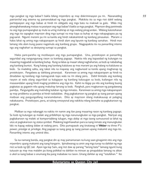 Boluntarismo sa QuezBoluntarismo sa QuezBoluntarismo sa QuezBoluntarismo sa QuezBoluntarismo sa Quezon Cityon Cityon Cityon Cityon City JailJailJailJailJail
mga pangkat ng mga babae’t bakla bilang miyembro ay may diskriminasyon pa rin. Nananatiling
patriarchal ang sistema ng pamamalakad ng mga pangkat. Makikita ito sa mga riot dahil walang
partisipasyon ang mga babae at hindi rin obligado ang mga bata na makisali sa gulo. Wala ring
pinanghahawakang mataas na posisyon ang mga babae’t bakla sa mga pangkat. Mayroon ding paniniwala
na ang mga pumapangkat ay mula sa uring mahirap at mga walang pinag-aralan. Walang katotohanan
ang mga ito sapagkat mayroon ding mga sumapi na may kaya sa buhay at mga nakapagtapos pa ng
pag-aaral. Ngunit marami pa rin sa kanila ang hindi nakakaintindi ng kanilang pinasukan. Marami o
halos lahat ng aming mga nakapanayam ay hindi alam ang layunin ng kanilang samahan. Hindi man
lamang nila alam kung paano nagsimula ang kanilang grupo. Nagpapakita ito na pansariling interes
nga ang naghahari sa desisyong sumapi sa pangkat.
Halos pare-pareho ng motibasyon ang mga pumapangkat. Una, proteksiyon at pansariling
seguridad ang nangungunang rason sa kanilang pagsapi. Nakita nila ang kapasidad ng kulungan na
maaaring magpadali sa kanilang buhay. Kung sa labas ay maaari silang naghaharian, sa loob ay nababahag
ang kanilang buntot. Kung halang ang kanilang kaluluwa ay mas marami pa ang halang na kaluluwa sa
loob. Sa madaling salita, ang takot nila na mapatay ang nagbunsod sa kanila upang maghanap ng
proteksiyon. Pangalawa ay dahilang pinansiyal. Karaniwan sa aming mga nakapanayam ay hindi na
dinadalaw ng kanilang mga kamag-anak kaya wala na rin silang pera. Dahil limitado ang kanilang
rasyon at wala silang seguridad sa kalagayan ng kanilang kalusugan sa loob, kailangan nila ng
masasandalan upang hindi maging problema ang mga ito. Kahit na ibigay pa nila ang kanilang buong
pagkatao ay gagawin nila upang mabuhay lamang sa loob. Panghuli, para magkaroon ng pangalawang
pamilya. Pangungulila ang matinding kalaban ng mga inmates. Karaniwan sa aming mga nakapanayam
ay may problema sa pamilya at hindi nadadalaw. Ang pagkakaroon ng pangkat ay isang paraan upang
maibsan ang pangungulilang nararamdaman. Dito ay mayroon silang makakausap at palaging
nakakasama. Proteksiyon, pera, at tulong emosyonal ang nakikita nilang bentahe sa pagkakaroon ng
pangkat.
Maliban sa mga nabanggit na nakita rin namin ang ilan pang maaaring rason ng kanilang pagsapi.
Sa loob ng kulungan ay malaki ang pribilehiyo ng mga nanunungkulan sa mga pangkat. Nariyan ang
pagkakaroon ng malaki at komportableng tulugan, mga alalay at mga taong sumusunod sa lahat ng
utos at pagkakaroon ng status symbol. Malaking kaginhawahan para sa isang inmate ang manungkulan
lalo na kapag walang dalaw at walang pera. Dito pumapasok ang tinatawag ni WWWWWeberebereberebereber na three P’s:
power, prestige at privilege. Ang pagsapi sa isang gang ay isang paraan upang makamit ang mga ito.
Pansariling interes ang umiiral dito.
Sa isa namang banda, ang pangkat din ay may pamamaraan na kung saan ginagamit nito ang mga
miyembro upang makamit ang isang hangarin. Ipinaliwanag sa amin ang mga tunay na dahilan ng mga
riot sa loob ng QC Jail. Ayon nga kay Sam, ang riot daw ay parang “larong bata” lamang ngunit kung
tutuusin ay may mas malalim pa itong politikal na dahilan na minsan ay pinapalabas lamang na alitan
o ukol sa isang babae o anumang iba pang mababaw na rason. Unang dahilan ay ang “estafahan.” Ito
55
 