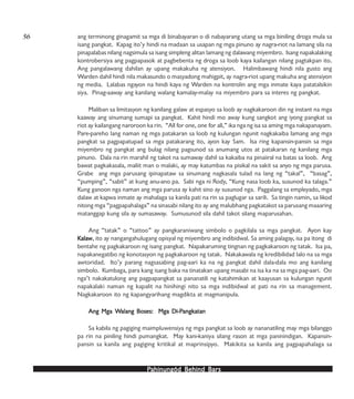 PPPPPahinungód Behind Bahinungód Behind Bahinungód Behind Bahinungód Behind Bahinungód Behind Barsarsarsarsars
ang terminong ginagamit sa mga di binabayaran o di nabayarang utang sa mga biniling droga mula sa
isang pangkat. Kapag ito’y hindi na madaan sa usapan ng mga pinuno ay nagra-riot na lamang sila na
pinapalabas nilang nagsimula sa isang simpleng alitan lamang ng dalawang miyembro. Isang napakalaking
kontrobersiya ang pagpapasok at pagbebenta ng droga sa loob kaya kailangan nilang pagtakpan ito.
Ang pangalawang dahilan ay upang makakuha ng atensiyon. Halimbawang hindi nila gusto ang
Warden dahil hindi nila makasundo o masyadong mahigpit, ay nagra-riot upang makuha ang atensiyon
ng media. Lalabas ngayon na hindi kaya ng Warden na kontrolin ang mga inmate kaya patatalsikin
siya. Pinag-aaway ang kanilang walang kamalay-malay na miyembro para sa interes ng pangkat.
Maliban sa limitasyon ng kanilang galaw at espasyo sa loob ay nagkakaroon din ng instant na mga
kaaway ang sinumang sumapi sa pangkat. Kahit hindi mo away kung sangkot ang iyong pangkat sa
riot ay kailangang naroroon ka rin. “All for one, one for all,” ika nga ng isa sa aming mga nakapanayam.
Pare-pareho lang naman ng mga patakaran sa loob ng kulungan ngunit nagkakaiba lamang ang mga
pangkat sa pagpapatupad sa mga patakarang ito, ayon kay Sam. Isa ring kapansin-pansin sa mga
miyembro ng pangkat ang bulag nilang pagsunod sa anumang utos at patakaran ng kanilang mga
pinuno. Dala na rin marahil ng takot na sumaway dahil sa kakaiba na pinaiiral na batas sa loob. Ang
bawat pagkakasala, maliit man o malaki, ay may katumbas na pisikal na sakit sa anyo ng mga parusa.
Grabe ang mga parusang ipinapataw sa sinumang nagkasala tulad na lang ng “takal”, “basag”,
“pumping”, “sabit” at kung anu-ano pa. Sabi nga ni Rody, “Kung nasa loob ka, susunod ka talaga.”
Kung ganoon nga naman ang mga parusa ay kahit sino ay susunod nga. Paggalang sa empleyado, mga
dalaw at kapwa inmate ay mahalaga sa kanila pati na rin sa paglugar sa sarili. Sa tingin namin, sa likod
nitong mga “pagpapahalaga” na sinasabi nilang ito ay ang malubhang pagkatakot sa parusang maaaring
matanggap kung sila ay sumasaway. Sumusunod sila dahil takot silang maparusahan.
Ang “tatak” o “tattoo” ay pangkaraniwang simbolo o pagkilala sa mga pangkat. Ayon kay
KKKKKalaalaalaalaalawwwww, ito ay nangangahulugang opisyal ng miyembro ang indibidwal. Sa aming palagay, isa pa itong di
bentahe ng pagkakaroon ng isang pangkat. Napakaruming tingnan ng pagkakaroon ng tatak. Isa pa,
napakanegatibo ng konotasyon ng pagkakaroon ng tatak. Nakakawala ng kredibilidad lalo na sa mga
awtoridad. Ito’y parang nagsasabing pag-aari ka na ng pangkat dahil dala-dala mo ang kanilang
simbolo. Kumbaga, para kang isang baka na tinatakan upang masabi na isa ka na sa mga pag-aari. Oo
nga’t nakakatulong ang pagpapangkat sa pananatili ng katahimikan at kaayusan sa kulungan ngunit
napakalaki naman ng kapalit na hinihingi nito sa mga indibidwal at pati na rin sa management.
Nagkakaroon ito ng kapangyarihang magdikta at magmanipula.
Ang Mga WAng Mga WAng Mga WAng Mga WAng Mga Walang Boses: Mga Di-Palang Boses: Mga Di-Palang Boses: Mga Di-Palang Boses: Mga Di-Palang Boses: Mga Di-Pangkangkangkangkangkatanatanatanatanatan
Sa kabila ng pagiging maimpluwensiya ng mga pangkat sa loob ay nananatiling may mga bilanggo
pa rin na piniling hindi pumangkat. May kani-kaniya silang rason at mga paninindigan. Kapansin-
pansin sa kanila ang pagiging kritikal at maprinsipyo. Makikita sa kanila ang pagpapahalaga sa
56
 