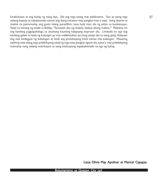 Boluntarismo sa QuezBoluntarismo sa QuezBoluntarismo sa QuezBoluntarismo sa QuezBoluntarismo sa Quezon Cityon Cityon Cityon Cityon City JailJailJailJailJail
kinabukasan at ang buhay ng isang laya. Sila ang mga taong may pakikisama. Siya ay iyong mga
walang kaaway at nakakasundo naman ang ibang inmates—may pangkat man o wala. Isang disente at
malinis na pamumuhay ang gusto nilang panatilihin, nasa loob man sila ng piitan sa kasalukuyan.
Tulad na lamang ng sinabi ni Bobby, “Pumasok ako ng malinis, lalabas akong malinis.” Makikita rin
ang kanilang pagpapahalaga sa anumang kaunting kalayaang mayroon sila. Limitado na nga ang
kanilang galaw sa loob ng kulungan ay mas malilimitahan pa kung sasapi sila sa isang gang. Kalayaan
ang mas binibigyan ng kahulugan at hindi ang proteksiyong hindi naman nila kailangan. Maaaring
sabihing wala silang mga pribilehiyong tulad ng mga nasa pangkat ngunit sila nama’y may pribilehiyong
mamuhay nang walang restriksiyon sa isang institusyong napakalimitado na nga ng buhay.
Lizza Olivia MaLizza Olivia MaLizza Olivia MaLizza Olivia MaLizza Olivia May Apolinar at Maricel Capapasy Apolinar at Maricel Capapasy Apolinar at Maricel Capapasy Apolinar at Maricel Capapasy Apolinar at Maricel Capapas
57
 