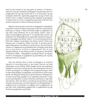 Boluntarismo sa QuezBoluntarismo sa QuezBoluntarismo sa QuezBoluntarismo sa QuezBoluntarismo sa Quezon Cityon Cityon Cityon Cityon City JailJailJailJailJail
tulad ng mga senyales at iba pang galaw ng katawan. Sa kalaunan,
napansin na ng mga empleyado ng bilangguan ang ganitong sistema at
pinagbawalan nila ang mga inmates lalo na at di nauunawaan ng mga
empleyado. Dahil dito, nagsimulang pagyamanin ng mga inmates ang
berbal na wika. Sa ngayon, maging ang mga empleyado ay gumagamit
at nakakaunawa na rin nito. Sa pagyabong ng jail lingo sa QC Jail, hindi
matiyak kung paano at kailan umusbong ang mga ito.
Bagamat wala pang tiyak at pormal na nakapagtala at nakapagsulat
kung kailan at paano sumulpot ang jail lingo sa QC Jail, mayroong ilang
paliwanag na nakalap si Raymund Narag tungkol sa pagkakabuo ng
mga salita. Isang halimbawa nito ay ang salitang “jokard”. Ayon sa
kanya, kung tatanggalin ang letrang “r” sa nasabing salita, “jokad” ang
kalalabasan nito. Kung bibigkasin ito nang mabilis at paulit-ulit, kapansin-
pansin ang paglabas ng salitang “kadyot” na may konotasyong sekswal.
Dahil dito, nabigyan ng kahulugan ang salitang “jokard” bilang isang
babaeng puta o kalapating mababa ang lipad. Sa ganitong paraan
nagsimulang gamitin ang salitang ito upang tukuyin ang mga babaeng
inmates na “nagbebenta ng panandaliang aliw sa halagang isang daang
piso at kung minsan ay hindi na nagpapabayad” lalo na kung
nagkakamabutihan na ang lalaking inmate at ang jokard. (Evangelista
at Prudencio, 2000). Ang pagkabuo ng salitang “jokard” ay nag-ugat
marahil sa lumalaganap na pagbebenta ng panandaliang aliw ng ilang
babaeng inmates sa kulungan.
Ang mga salitang nabuo sa loob ng bilangguan ay maaaring
nagsimula sa karaniwang gamit sa laya subalit mayroon ng ibang
pakahulugan sa loob (Narag, 2000). Sapagkat iba-iba ang kinagisnang
kapaligiran at karanasan ng mga inmates, ang wikang ginamit nila noon
sa labas ng bilangguan ay nabibigyan nila ng bagong kahulugan. Dahil
sa bago nilang kalagayan sa pagkakapiit, ang ilang salita ay nabuo upang
gamitin nila bilang pansariling paraan ng komunikasyon. Mahalaga para
sa kanila ang jail lingo sapagkat ito ay nagsisilbing proteksyon sa mga
puwersang nakapalibot sa kanila. Maaaring maihambing sa mga bakla
ang sitwasyon. Ayon kay Pastor, sa panahong ang mga bakla ay naging
tampulan ng pang-uuyam ng media nagkaroon ng pangangailangan na
magbukod para sa proteksyon na nagbigay daan sa pagkakaroon ng
gay lingo. Hindi maikakailang nagbigay daan sa pagbubuklod ng mga
inmates ang pagkakabuo ng jail lingo.
59
 