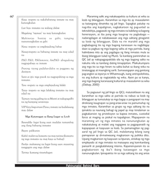 PPPPPahinungód Behind Bahinungód Behind Bahinungód Behind Bahinungód Behind Bahinungód Behind Barsarsarsarsars
Maraming salik ang nakakaapekto sa kultura at wika sa
loob ng bilangguan. Karamihan sa mga ito ay masasalamin
sa katangiang dinamiko ng jail lingo. Sapagkat patuloy na
nag-iiba ang kapaligiran, nagkakaroon ng pag-unlad sa
teknolohiya, pagpasok ng mga inmates na kabilang sa bagong
henerasyon, at iba pang mga kaugnay na pagbabago —
nadaragdagan at nababawasan ang mga salitang ginagamit
sa loob ng bilangguan. Dala na rin marahil ang mga
pagbabagong ito ng mga bagong karanasan na nagbibigay
daan sa pagbuo ng mga bagong salita at mga parirala. Isang
halimbawa nito ay ang pagdagsa ng ilang inmates mula sa
ibang bilangguan tulad ng Munti. Sa kanilang paninirahan sa
QC Jail ay nakapagpapakilala sila ng mga bagong salita na
nakuha nila sa kanilang dating kinapipiitan. Maikukumpara
ang mga ito sa mga hiram na salita buhat sa ibang wika na
tinatanggap at inaangking sarili. Sumasangayon ang ganitong
pag-angkin sa teyorya ni Whatmough, isang antropolohista,
na ang kultura ay nagtatakda ng wika. Ayon pa sa kanya,
ang mga bagong karanasang kultural ay masasalamin sa wika
(Dalisay, 2000)
Sa pagsusuri ng jail lingo sa QCJ, matutuklasan na ang
karamihan sa mga salita at parirala na nabuo sa loob ng
bilangguan ay tumutukoy sa mga bagay o pangyayari na may
direktang kaugnayan sa pang-araw-araw na pamumuhay ng
mga inmates. Karamihan sa grupo ng mga salitang ito na
ipinakita sa naunang bahagi ng papel ay may kinalaman sa
pagkakaroon ng proteksyon sa kapwa inmates, custodial
force at maging sa pisikal na kapaligiran. Mapapansin na
maraming uri ng mga inmates na nanunungkulan ay
nakakatulong at malaki ang nagagawa sa pagpapanatili ng
kapayapaan at kaayusan sa loob. Sa pamamagitan ng pag-
aaral ng jail lingo sa QC Jail, malalamang bilang isang
pamayanan ay di-maiiwasang magkaroon ng pulitika dito.
Upang magkaroon ng kaayusan sa lipunan, sinisikap ng mga
empleyado at mga inmates na maisaayos ang kani-kanilang
pansarili at pangkalahatang interes. Kapansin-pansin ito sa
pagkakaroon ng iba’t ibang katawagan sa mga
nanunungkulan. lpinapakita rin sa mga salitang ito ang antas
60
Kuya- respeto sa nakababatang inmate na may
katungkulan
Lost boys- inmates na walang dalaw
Magulang- ‘tayman’ na may katungkulan
Mahinorya- bantay sa gabi; tanging
nanunungkulan sa gabi
Nana- respeto sa empleyadong babae
Nanay-respeto sa babaeng inmate na may edad
na
PAO PAO; PAOaminin; AmPAO- abugadong
nagpapabaya sa inmate
Praning- taong padalus-dalos sa paggawa ng
desisyon
Surot at ipis- mga pasok na nagpapahirap sa mga
inmates
Tata- respeto sa mga empleyadong lalaki
Tatay- respeto sa mga lalaking inmates na may
edad na
Tayman- taong galing na sa Munti at nakapagsilbi
na ng kanyang sentensya
VIP-Very Important Preso; inmate na kadalasang
may dalaw
Mga Katawagan sa Ilang Lugar sa Loob
Barandilla- lugar kung saan madalas tumambay
ang ilang babaeng inmates
Buyon- palikuran
Kubol- maliit na kuwarto na may tarima (kuwarto
ng mga inmates na may kaya sa buhay)
Pasilyo- maluwang na lugar kung saan maaaring
tanggapin ang mga dalaw
Tarima- kamang tinutulugan
 
