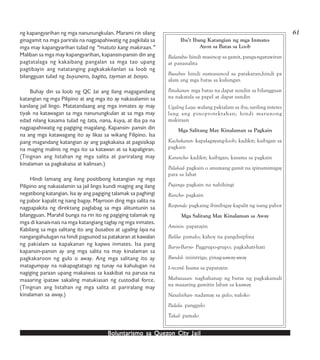 Boluntarismo sa QuezBoluntarismo sa QuezBoluntarismo sa QuezBoluntarismo sa QuezBoluntarismo sa Quezon Cityon Cityon Cityon Cityon City JailJailJailJailJail
61ng kapangyarihan ng mga nanunungkulan. Marami rin silang
ginagamit na mga parirala na nagpapahiwatig ng pagkilala sa
mga may kapangyarihan tulad ng “matuto kang makiraan.”
Maliban sa mga may kapangyarihan, kapansin-pansin din ang
pagtatalaga ng kakaibang pangalan sa mga tao upang
pagtibayin ang natatanging pagkakakilanlan sa loob ng
bilangguan tulad ng buyunero, bagito, tayman at bosyo.
Buhay din sa loob ng QC Jai ang ilang magagandang
katangian ng mga Pilipino at ang mga ito ay nakasalamin sa
kanilang jail lingo. Matatandaang ang mga inmates ay may
tiyak na katawagan sa mga nanunungkulan at sa mga may
edad nilang kasama tulad ng tata, nana, kuya, at iba pa na
nagpapahiwatig ng pagiging magalang. Kapansin- pansin din
na ang mga katawagang ito ay likas sa wikang Filipino. Isa
pang magandang katangian ay ang pagkakaisa at pagsisikap
na maging malinis ng mga ito sa katawan at sa kapaligiran.
(Tingnan ang listahan ng mga salita at pariralang may
kinalaman sa pagkakaisa at kalinsan.)
Hindi lamang ang ilang positibong katangian ng mga
Pilipino ang nakasalamin sa jail lingo kundi maging ang ilang
negatibong katangian. Isa ay ang pagiging talamak sa paghingi
ng pabor kapalit ng isang bagay. Mayroon ding mga salita na
nagpapakita ng direktang paglabag sa mga alituntunin sa
bilangguan. Marahil bunga na rin ito ng pagiging talamak ng
mga di kanais-nais na mga katangiang taglay ng mga inmates.
Kabilang sa mga salitang ito ang busabos at ugaling laya na
nangangahulugan na hindi pagsunod sa patakaran at kawalan
ng pakialam sa kapakanan ng kapwa inmates. Isa pang
kapansin-pansin ay ang mga salita na may kinalaman sa
pagkakaroon ng gulo o away. Ang mga salitang ito ay
matagumpay na nakapagtatago ng tunay na kahulugan na
nagiging paraan upang makaiwas sa kaakibat na parusa na
maaaring ipataw sakaling matukiasan ng custodial force.
(Tingnan ang listahan ng mga salita at pariralang may
kinalaman sa away.)
Iba’t Ibang Katangian ng mga Inmates
Ayon sa Batas sa Loob
Balatuba- hindi masinop sa gamit, panga-ngatuwiran
at pananalita
Busabos- hindi sumusunod sa patakaran;hindi pa
alam ang mga batas sa kulungan
Patakaran- mga batas na dapat sundin sa bilangguan
na nakatala sa papel at dapat sundin
Ugaling Laya- walang pakialam sa iba; sariling interes
lang ang pinoprotektahan; hindi marunong
makiraan
Mga Salitang May Kinalaman sa Pagkain
Kachokaran- kapalagayang-loob; kadikit; kaibigan sa
pagkain
Karancho- kadikit; kaibigan; kasama sa pagkain
Palakad- pagkain o anumang gamit na ipinamimigay
para sa lahat
Pujanga pagkain na nahihingi
Rancho- pagkain
Responde- pagkaing ibinibigay kapalit ng isang pabor
Mga Salitang May Kinalaman sa Away
Aminin- papatayin
Balila- pamalo; kahoy na pangdisiplina
Baryo-Baryo- Paggrupo-grupo; pagkahati-hati
Bundol- iniintriga; pinag-aaway-away
I--record- Isama sa papatayin
Mabutasan- naghahanap ng butas ng pagkakamali
na maaaring gamitin laban sa kaaway
Nasalisihan- nadamay sa gulo; naloko
Padala- panggulo
Takal- pamalo
 