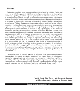 Boluntarismo sa QuezBoluntarismo sa QuezBoluntarismo sa QuezBoluntarismo sa QuezBoluntarismo sa Quezon Cityon Cityon Cityon Cityon City JailJailJailJailJail
63KKKKKonklusyonklusyonklusyonklusyonklusyononononon
Sa kabuuan, natuklasan namin ang ilang mga bagay na nag-uugnay sa kulturang Pilipino at sa
pamayanan ng QC Jail. Ang pagtingin sa jail lingo ay mahalaga sa pagkakabuo ng konklusyong ito sa
kadahilanang nagsisilbing gabay ito sa pagtuklas ng nakapailalim na kultura na umiiral sa pamayanan
na maaaring sabihing kultura na tinataglay ng mga Pilipino. Mapapansing mayroong pagbabanggaan
sa pagitan ng kultura ng mga inmates at mga alituntuning ipinapatupad sa kanila. Ang pagbabanggaang
ito ay makikita rin sa kontekstong nasyonal sa pamamagitan ng pagsusuri sa kultura ng mga Pilipino
at mga batas sa Pilipinas..... Kadalasan mas naaayon pa sa kulturang kanluranin kaysa sa kulturang
katutubo ang mga batas. Dahil dito ay nagkakaroon ng kontradiksyon sa lipunan. Ito ay naipapakita sa
pag-aatubili na sumunod sa isang batas na di angkop sa nakagawiang mga gawain. Sa pamamagitan ng
matamang obserbasyon ay natuklasan din namin na sa mga pagbabanggaang ito, mas malaki ang
impluwensya ng kultura kaysa sa pagsunod sa mga batas at alituntunin. Katunayan, sa pagkakataong
hindi na maiwasan ang banggaan maraming batas at alituntunin ang nalalabag. Isang halimbawa nito
ang mga alituntunin sa QC Jail na di angkop sa nakagawian na ng mga inmates. Ang mga alituntunin
tulad ng pagbabawal ng pagsusulat o pagdidibuho sa pader, sahig, at mga gamit sa loob ng bilangguan
at ang pakikibahagi sa anumang gang o pangkat na ang layunin ay ihiwalay ang sarili sa iba ay talaga
namang di angkop sa kultura sa QC Jail. Sa lugar na ito kung saan ang pagiging kabilang sa pangkat ay
isa ng pangangailangan o di kaya’y di maiiwasan at bawat pangkat ay di-maiiwasang maglagay ng
simbolo sa kanilang mga lugar na lumalabag naman sa pagsusulat sa mga pader. Sa kontradiksyong
ito, hindi na kataka-taka na tanggapin ng lahat ang kasalukuyang sistema at mawalan na ng saysay ang
ilang alituntunin. Isa pang bunga ng banggaang ito ang pagbibigay ng patagong kahulugan sa mga
bagay o pangyayari na maaaring magdulot ng kapahamakan sapagkat ipinagbabawal din ng
administrayon.
Sa pamamagitan din ng pagsusuri sa kultura ng pamayanan sa QC Jail sa tulong ng jail lingo,
maipapakita ang mga positibo at negatibong pag-uugali ng mga Pilipino. Kabilang sa mga positibong
pag-uugali ay ang paggalang sa mga nakatatanda at may kapangyarihan, pagkakaisa at pagsisikap na
mapanatiling malinis ang sarili at kapaligiran, pagpapahalaga sa organisasyon, at pag-iingat sa sarili.
Kabilang naman sa mga negatibong pag-uugali ay ang talamak na paghingi ng pabor maging sa pagkain,
direktang paglabag sa ilang mga alituntunin, at madalas na pagkakaroon ng away o gulo.
Joseph Boma, TJoseph Boma, TJoseph Boma, TJoseph Boma, TJoseph Boma, Trina Ching, Marie Bernadette Jandusarina Ching, Marie Bernadette Jandusarina Ching, Marie Bernadette Jandusarina Ching, Marie Bernadette Jandusarina Ching, Marie Bernadette Jandusayyyyy,,,,,
MyrMyrMyrMyrMyrel Eden Julio, Ael Eden Julio, Ael Eden Julio, Ael Eden Julio, Ael Eden Julio, Agnes Villaseñorgnes Villaseñorgnes Villaseñorgnes Villaseñorgnes Villaseñor at Raat Raat Raat Raat Raymund Narymund Narymund Narymund Narymund Naragagagagag
 