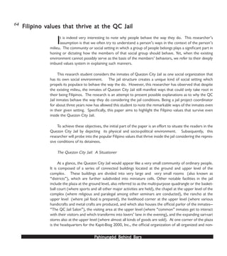 PPPPPahinungód Behind Bahinungód Behind Bahinungód Behind Bahinungód Behind Bahinungód Behind Barsarsarsarsars
It is indeed very interesting to note why people behave the way they do. This researcher’s
assumption is that we often try to understand a person’s ways in the context of the person’s
milieu. The community or social setting in which a group of people belongs plays a significant part in
honing or dictating how the members of that social group should behave. Yet, when the existing
environment cannot possibly serve as the basis of the members’ behaviors, we refer to their deeply
imbued values system in explaining such manners.
This research student considers the inmates of Quezon City Jail as one social organization that
has its own social environment. The jail structure creates a unique kind of social setting which
propels its populace to behave the way the do. However, this researcher has observed that despite
the existing milieu, the inmates of Quezon City Jail still manifest ways that could only take root in
their being Filipinos. The research is an attempt to present possible explanations as to why the QC
Jail inmates behave the way they do considering the jail conditions. Being a jail project coordinator
for about three years now has allowed this student to note the remarkable ways of the inmates even
in their given setting. Specifically, this paper aims to highlight the Filipino values that survive even
inside the Quezon City Jail.
To achieve these objectives, the initial part of the paper is an effort to situate the readers in the
Quezon City Jail by depicting its physical and socio-political environment. Subsequently, this
researcher will probe into the popular Filipino values that thrive inside the jail considering the repres-
sive conditions of its detainees.
The Quezon City Jail: A Situationer
At a glance, the Quezon City Jail would appear like a very small community of ordinary people.
It is composed of a series of connected buildings located at the ground and upper level of the
complex. These buildings are divided into very large and very small rooms (also known as
“districts”), which are further subdivided into miniature cells. Other notable facilities in the jail
include the plaza at the ground level, also referred to as the multi-purpose quadrangle or the basket-
ball court (where sports and all other major activities are held), the chapel at the upper level of the
complex (where religious and paralegal among other seminars are conducted), the rancho at the
upper level (where jail food is prepared), the livelihood corner at the upper level (where various
handicrafts and metal crafts are produced, and which also houses the official parlor of the inmates—
“The QC Jail Salon”), the visiting area at the upper level (where “common” inmates get to interact
with their visitors and which transforms into lovers’ lane in the evening), and the expanding sari-sari
stores also at the upper level (where almost all kinds of goods are sold). At one corner of the plaza
is the headquarters for the Kapit-Bisig 2000, Inc., the official organization of all organized and non-
Filipino vFilipino vFilipino vFilipino vFilipino values that thrivalues that thrivalues that thrivalues that thrivalues that thrive at the QC Jaile at the QC Jaile at the QC Jaile at the QC Jaile at the QC Jail64
 