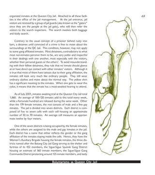 Boluntarismo sa QuezBoluntarismo sa QuezBoluntarismo sa QuezBoluntarismo sa QuezBoluntarismo sa Quezon Cityon Cityon Cityon Cityon City JailJailJailJailJail
organized inmates at the Quezon City Jail. Attached to all these facili-
ties is the office of the jail management. At the jail entrance, jail
visitors are received by a group of jail guards (also known as the “gaters”
since they are the people at the jail gate), who will then refer the
visitors to the search inspectors. The search involves both baggage
and body search.
Contrary to the usual concept of a prisoner behind rusty iron
bars, a detainee until convicted of a crime is free to move about the
surroundings at the QC Jail. This condition, however, may not apply
to some gang affiliated inmates. Most detainees, contradictory to what
most non-inmates perceive them to be, are very polite and respectful
in their dealings with one another, most especially with the visitors,
whether their personal guests or the others’. To avoid misunderstand-
ing with their fellow detainees, they rule that no inmate should glance
at or have direct eye contact with other inmates’ visitors. Although it
is true that most of them have tattoos due to their gang affiliation, the
inmates still look very much like ordinary people. They still wear
ordinary clothes and move about the normal way. The yellow shirt
has a significant meaning to the inmates. When one gets to wear this
color, it means that the inmate has a most-awaited hearing to attend.
As of July 2001, inmates awaiting trial at the Quezon City Jail total
1,868. An average of 100-120 inmates add to this total every week,
while a fortunate hundred are released during the same week. Other
than the 179 female inmates, the rest consists of male and a few gay
inmates. The jail is divided into seven districts. Each district is com-
posed of five to seven cells with each cell housing an approximate
number of 50 to 70 inmates. An average cell measures an approxi-
mate twelve by four meters.
One of the seven districts is being occupied by the female inmates,
while the others are assigned to the male and gay inmates in the jail.
Each district has a name that either reflects the gender or the gang
affiliation of the inmates staying inside the cells. Hence, they have the
Women’s Auxiliary Brigade housing the female inmates, the three dis-
tricts named after the Batang City Jail Gang serving as the shelter and
fortress of its 452 members, the Sigue-Sigue Sputnik Gang District
housing an estimate of 360 inmate members, the Sigue-Sigue Gang
Commando District protecting around 125 inmate members, and lastly
65
 